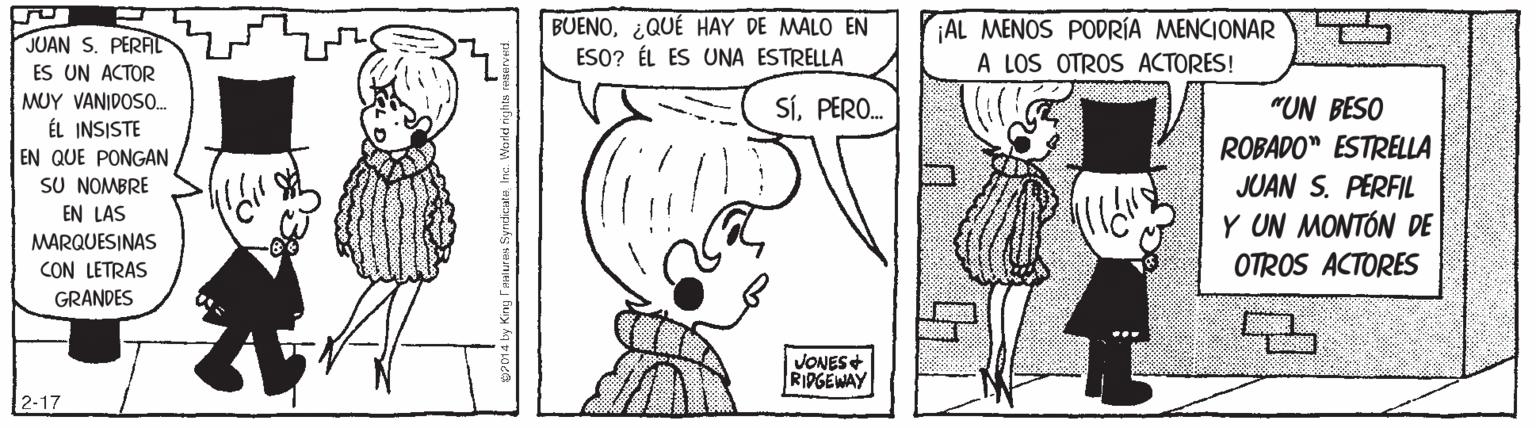 Black OCR: BUENO¿QUÉ HAY DE MALO EN ESO? ÉL ES UNA ESTRELLA AL MENOS PODRÍA MENCIONAR A LOS OTROS ACTORES! JUAN S. PERAL ES UN ACTOR MUY VANIDOS. ÉL INSISTE EN QUE PONGAN SU NOMBRE SÍPERO. "UN BESO ROBADO" ESTRELLA JUAN S. PERFIL Y UN MONTÓN DE EN LAS MARQUESINAS CON LETRAS OTROS ACTORES GRANDES VONES+ RIPGEWAY 2-17 BUENO¿QUÉ HAY DE MALO EN ESO? ÉL ES UNA ESTRELLA AL MENOS PODRÍA MENCIONAR A LOS OTROS ACTORES! JUAN S. PERAL ES UN ACTOR MUY VANIDOS. ÉL INSISTE EN QUE PONGAN SU NOMBRE SÍPERO. "UN BESO ROBADO" ESTRELLA JUAN S. PERFIL Y UN MONTÓN DE EN LAS MARQUESINAS CON LETRAS OTROS ACTORES GRANDES VONES+ RIPGEWAY 2-17