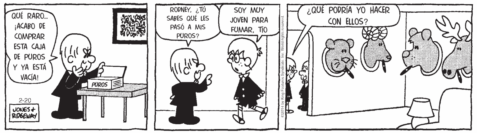 Art OCR: RODNEY. ¿TÚ SABES QUÉ LES PASÓ A MIS SOY MU? JOVEN PARA ¿QUÉ PODRÍA YO HACER CON ELLOS? QUÉ RARO. ¡ACABO DE COMPRAR FUMARTIO PUROS? ESTA CAJA DE PUROS Y YA ESTÁ VACÍA! PUROS 2-20 JONES+ RIDGEWAY RODNEY. ¿TÚ SABES QUÉ LES PASÓ A MIS SOY MU? JOVEN PARA ¿QUÉ PODRÍA YO HACER CON ELLOS? QUÉ RARO. ¡ACABO DE COMPRAR FUMARTIO PUROS? ESTA CAJA DE PUROS Y YA ESTÁ VACÍA! PUROS 2-20 JONES+ RIDGEWAY
