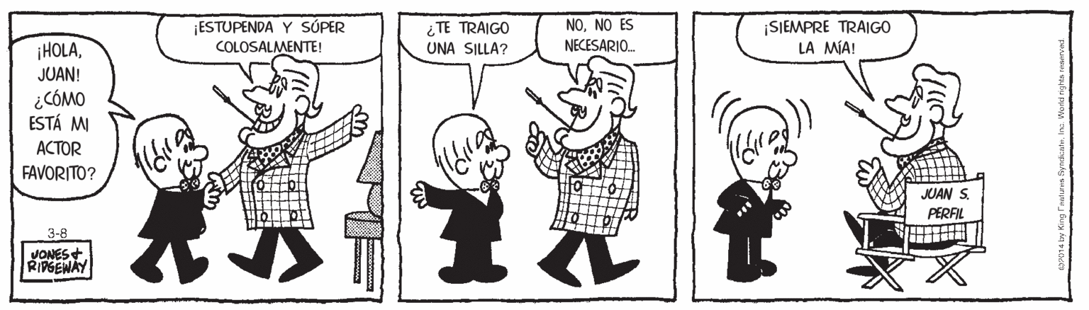 Mammal OCR: ¡ESTUPENDA Y SÚPER COLOSALMENTE! i TE TRAIGO UNA SILLA? ¡SIEMPRE TRAIGO LA MÍA! NONO ES NECESARI. ¡HOLAJUAN! ¿CÓMO ESTÁ MI ACTOR FAVORITO? JUAN S. PERFIL 3-8 JONES+ RIPGENAY ¡ESTUPENDA Y SÚPER COLOSALMENTE! i TE TRAIGO UNA SILLA? ¡SIEMPRE TRAIGO LA MÍA! NONO ES NECESARI. ¡HOLAJUAN! ¿CÓMO ESTÁ MI ACTOR FAVORITO? JUAN S. PERFIL 3-8 JONES+ RIPGENAY