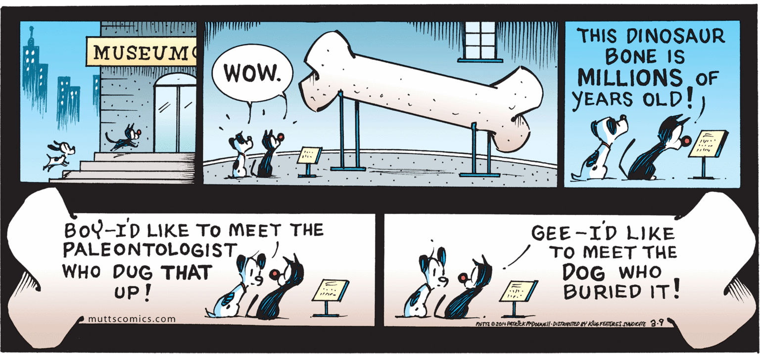 Cylinder OCR: THIS DINOSAUR BONE IS MILLIONS OF YEARS OLD!) MUSEUM WOW. BoY-ID LIKE TO MEET THE PALEONTOLOGISTWHO DUG THAT UP! GEE -ID LIKE TO MEET THE DOG WHO BURIED IT! muttscomics.com :.. THIS DINOSAUR BONE IS MILLIONS OF YEARS OLD!) MUSEUM WOW. BoY-ID LIKE TO MEET THE PALEONTOLOGISTWHO DUG THAT UP! GEE -ID LIKE TO MEET THE DOG WHO BURIED IT! muttscomics.com :..