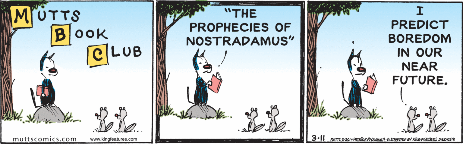 Poster OCR: MUTTS BOOK |e|LUB "THE PROPHECIES OF NOSTRADAMUS" PREDICT BOREDOM IN OUR NEAR FUTURE. muttscomics.com www.kingfeatures.com MUTTS BOOK |e|LUB "THE PROPHECIES OF NOSTRADAMUS" PREDICT BOREDOM IN OUR NEAR FUTURE. muttscomics.com www.kingfeatures.com