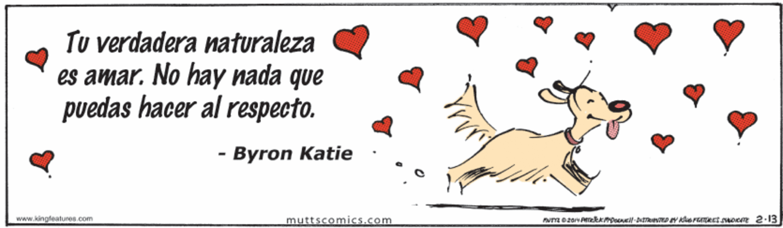 Event OCR: Tu verdadera naturaleza es amar. No hay nada que puedas hacer al respecto. - Byron Katie www.kingleatures.com muttscomics.com Tu verdadera naturaleza es amar. No hay nada que puedas hacer al respecto. - Byron Katie www.kingleatures.com muttscomics.com