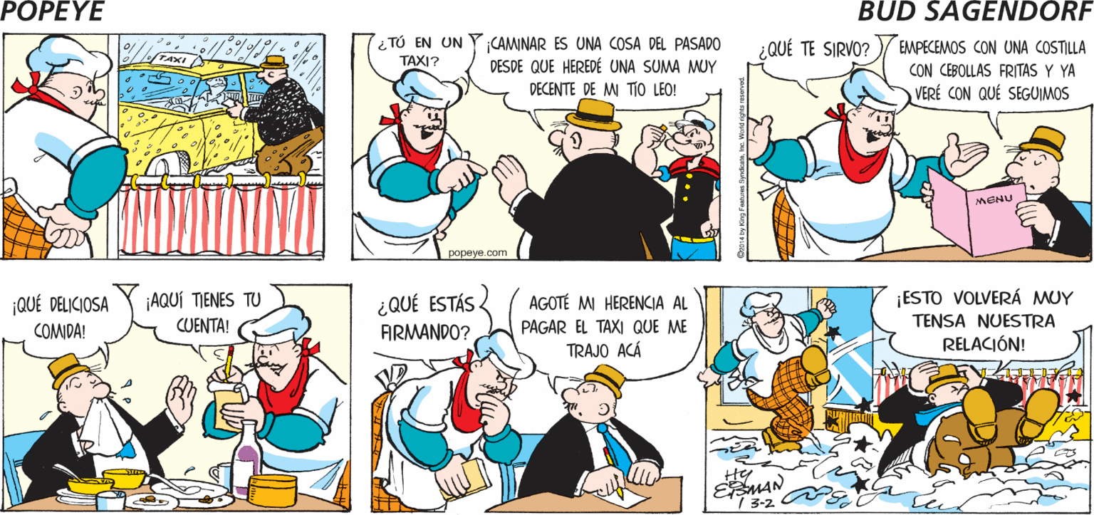 Font OCR: POPEYE ¡CIELOS! ¡VEO QUE PILÓN SE BAJA DE UN TAXI! ¡OH! ¡TIENES RAZÓN! i TÚ EN UN TAXI? CAMINAR ES UNA COSA DEL PASADO DESDE QUE HEREDÉ UNA SUMA MUY EMPECEMOS CON UNA COSTILLA CON CEBOLLAS FRITAS Y YA VERÉ CON QUÉ SEGUIMOS ¿QUÉ TE SIRVO? TAXI DECENTE DE M TIO LEO! MENU popeye.com ¿ QUÉ ESTÁS FIRMANDO? |QUÉ DELICIOSA ¡AQUÍ TIENES TU AGOTÉ MI HERENCIA AL ¡ESTO VOLVERÁ MUY TENSA NUESTRA RELACIÓN! COMIDA! CUENTA! PAGAR EL TAXI QUE ME TRAJO ACÁ EŽMAN / 3-2 POPEYE ¡CIELOS! ¡VEO QUE PILÓN SE BAJA DE UN TAXI! ¡OH! ¡TIENES RAZÓN! i TÚ EN UN TAXI? CAMINAR ES UNA COSA DEL PASADO DESDE QUE HEREDÉ UNA SUMA MUY EMPECEMOS CON UNA COSTILLA CON CEBOLLAS FRITAS Y YA VERÉ CON QUÉ SEGUIMOS ¿QUÉ TE SIRVO? TAXI DECENTE DE M TIO LEO! MENU popeye.com ¿ QUÉ ESTÁS FIRMANDO? |QUÉ DELICIOSA ¡AQUÍ TIENES TU AGOTÉ MI HERENCIA AL ¡ESTO VOLVERÁ MUY TENSA NUESTRA RELACIÓN! COMIDA! CUENTA! PAGAR EL TAXI QUE ME TRAJO ACÁ EŽMAN / 3-2