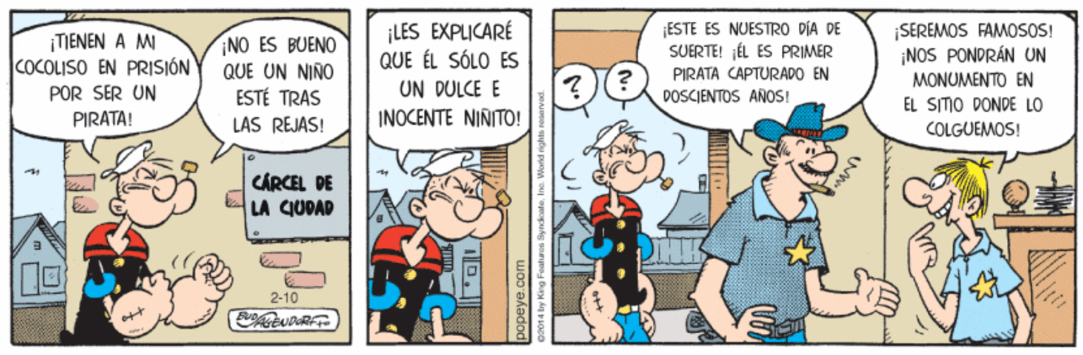 Comic book OCR: ESTE ES NUESTRO DÍA DE SUERTE! ¡ÉL ES PRIMER ¡LES EXPLICARÉ QUE ÉL SÓLO ES UN DULCE E INOCENTE NINITO! TIENEN A M COCOLISO EN PRISIÓN NO ES BUENO QUE UN NIÑO ESTÉ TRAS ¡SEREMOS FAMOSOS! ¡NOS PONDRÁN UN PIRATA CAPTURADO EN MONUMENTO EN POR SER UN POSCJENTOS ANOS! EL SITIO DONDE LO PIRATA! LAS REJAS! COLGUEMOS! CÁRCEL DE LA CIUDAD 2-10 D popeye.co bay King Foatu ESTE ES NUESTRO DÍA DE SUERTE! ¡ÉL ES PRIMER ¡LES EXPLICARÉ QUE ÉL SÓLO ES UN DULCE E INOCENTE NINITO! TIENEN A M COCOLISO EN PRISIÓN NO ES BUENO QUE UN NIÑO ESTÉ TRAS ¡SEREMOS FAMOSOS! ¡NOS PONDRÁN UN PIRATA CAPTURADO EN MONUMENTO EN POR SER UN POSCJENTOS ANOS! EL SITIO DONDE LO PIRATA! LAS REJAS! COLGUEMOS! CÁRCEL DE LA CIUDAD 2-10 D popeye.co bay King Foatu