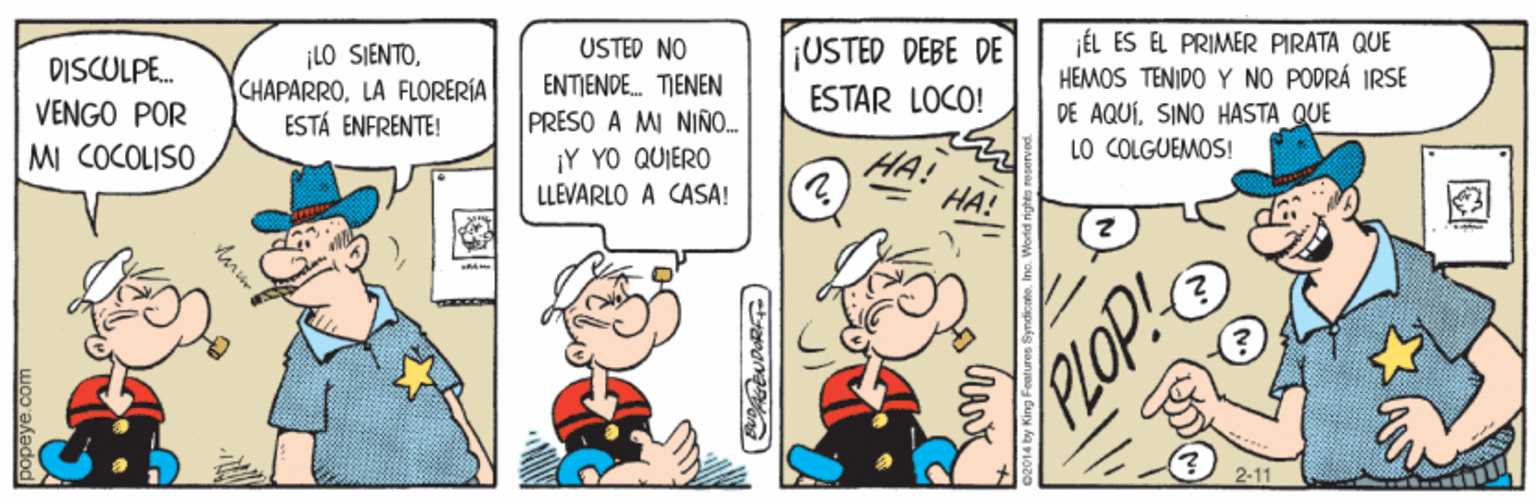 Comics OCR: ¡LO SIENTOLA FLORERÍA ESTÁ ENFRENTE! USTED NO ENTIENDE. TIENEN PRESO A MI NINO. ¡Y YO QUIERO LLEVARLO A CASA! ¡USTED DEBE DE DISCULPE. VENGO POR MI COCOLISO ÉL ES EL PRIMER PIRATA QUE HEMOS TENIDO Y NO PODRÁ IRSE DE AQUÍSINO HASTA QUE LO COLGUEMOS! ESTAR LOCO! HA! HA! PLOP! 2-11 oopeye.com ¡LO SIENTOLA FLORERÍA ESTÁ ENFRENTE! USTED NO ENTIENDE. TIENEN PRESO A MI NINO. ¡Y YO QUIERO LLEVARLO A CASA! ¡USTED DEBE DE DISCULPE. VENGO POR MI COCOLISO ÉL ES EL PRIMER PIRATA QUE HEMOS TENIDO Y NO PODRÁ IRSE DE AQUÍSINO HASTA QUE LO COLGUEMOS! ESTAR LOCO! HA! HA! PLOP! 2-11 oopeye.com