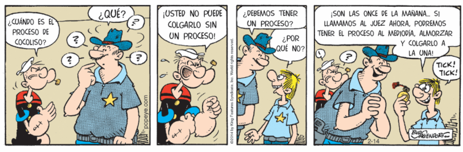 Art OCR: ¿QUÉ? ¡USTED NO PUEDE COLGARLO SIN UN PROCESO! ¡SON LAS ONCE DE LA MANANA. SI LLAMAMOS AL JUEZ AHORAPODREMOS TENER ÉL PROCESO AL MEDIODÍAALMORZAR Y COLGARLO A DEBEMOS TENER UN PROCESO? CUÁNDO ES EL PROCESO DE ¿POR QUÉ NO? COCOLISO? LA UNA! TICK! TICK! Bu. ENIOR 2-14 popeye.co 2014 by King fantures ByndkcaleIno. Wortd rights reae ¿QUÉ? ¡USTED NO PUEDE COLGARLO SIN UN PROCESO! ¡SON LAS ONCE DE LA MANANA. SI LLAMAMOS AL JUEZ AHORAPODREMOS TENER ÉL PROCESO AL MEDIODÍAALMORZAR Y COLGARLO A DEBEMOS TENER UN PROCESO? CUÁNDO ES EL PROCESO DE ¿POR QUÉ NO? COCOLISO? LA UNA! TICK! TICK! Bu. ENIOR 2-14 popeye.co 2014 by King fantures ByndkcaleIno. Wortd rights reae