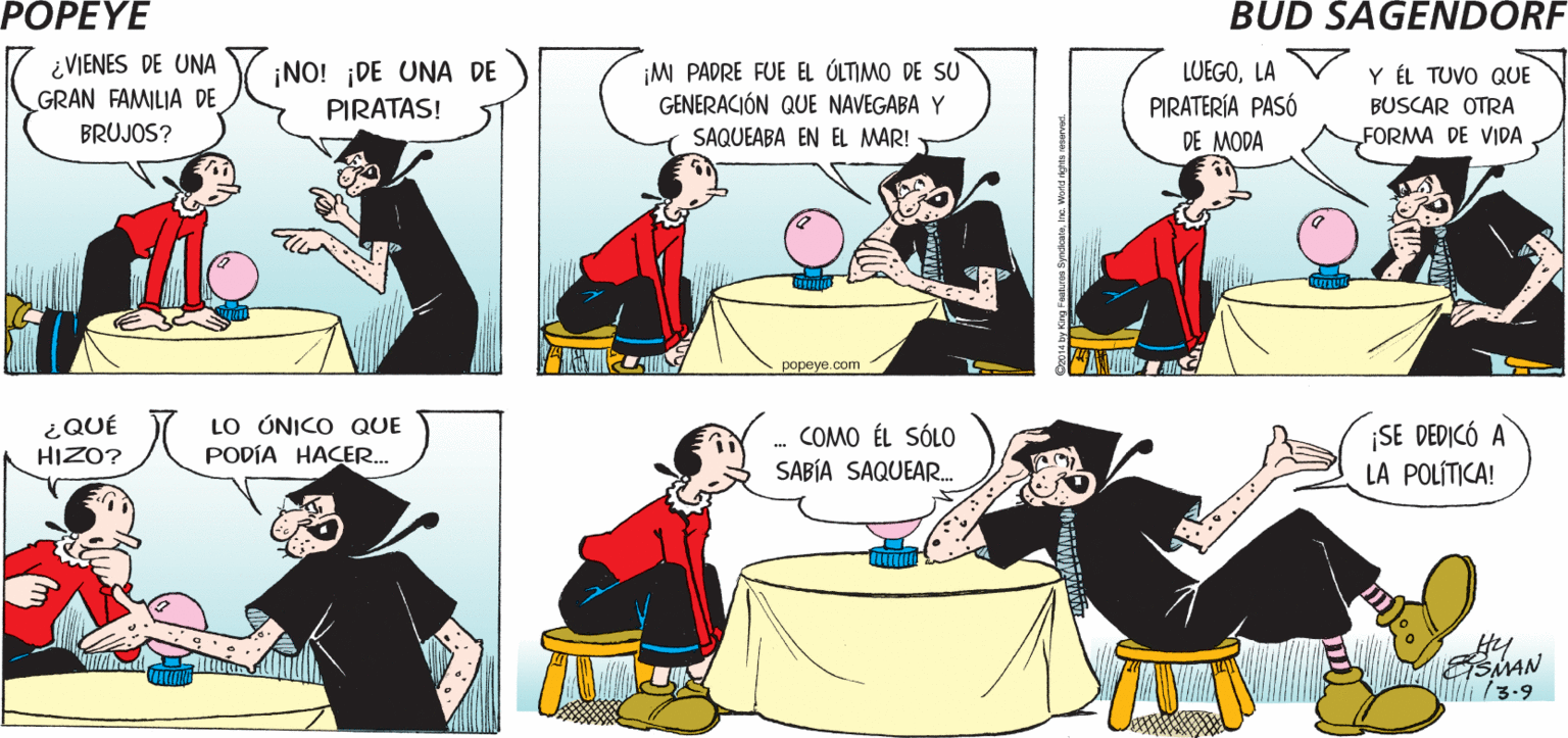 Organism OCR: POPEYE ¿CÓMO TE METISTE EN LA BRUJERÍA? ES UNA LARGÀ HISTORIA! ¿VIENES DE UNA GRAN FAMILIA DE INO! ¡DE UNA DE PIRATAS! ¡M PADRE FUE EL ÓLTIMO DE SU GENERACIÓN QUE NAVEGABA Y Y ÉL TUVO QUE BUSCAR OTRA LUEGOLA PIRATERÍA PASÓ BRUJOS? SAQUEABA EN EL MAR! DE MODA FORMA DE VIDA popeye.com LO ÚNICO QUE PODÍA HACER. ¡SE DEDICÓ A LA POLÍTICA! ¿QUÉ - COMO ÉL SÓLO SABÍA SAQUEAR. HIZO? ESMAN Spdcateine Wond pes erved. POPEYE ¿CÓMO TE METISTE EN LA BRUJERÍA? ES UNA LARGÀ HISTORIA! ¿VIENES DE UNA GRAN FAMILIA DE INO! ¡DE UNA DE PIRATAS! ¡M PADRE FUE EL ÓLTIMO DE SU GENERACIÓN QUE NAVEGABA Y Y ÉL TUVO QUE BUSCAR OTRA LUEGOLA PIRATERÍA PASÓ BRUJOS? SAQUEABA EN EL MAR! DE MODA FORMA DE VIDA popeye.com LO ÚNICO QUE PODÍA HACER. ¡SE DEDICÓ A LA POLÍTICA! ¿QUÉ - COMO ÉL SÓLO SABÍA SAQUEAR. HIZO? ESMAN Spdcateine Wond pes erved.