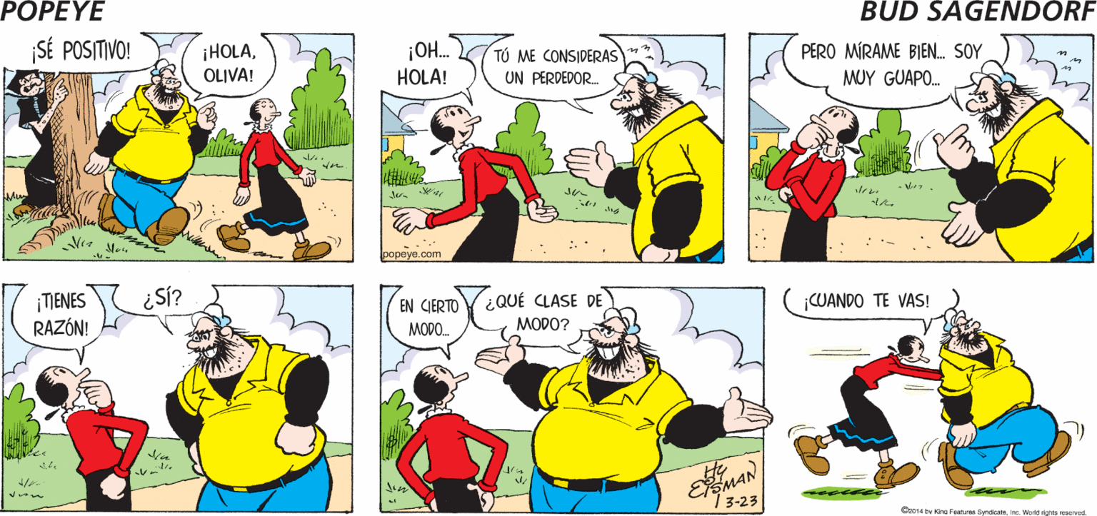 Mammal OCR: POPEYE OLIVA ME VE COMO ¡PÉSIMA DEBES VERTE COMO UN GANADOR. ¡Y MUY GUAPO! UN PERDEDOR ACTITUD! ?? Hy SÉ POSITIVO! ¡HOLAOLIVA! ¡OH. HOLA! TÚ ME CONSIDERAS UN PERDEDOR. PERO MÍRAME BIEN. SOY MUY GUAPO. yon ???eye.com ¡MIENES RAZÓN! Si? EN CIERTO ¿QUÉ CLASE DE CUANDO TE VAS! MODO. MODO? EEMAN 3-23 ?. Or014 by King Features SendicateIne Word rights neserved POPEYE OLIVA ME VE COMO ¡PÉSIMA DEBES VERTE COMO UN GANADOR. ¡Y MUY GUAPO! UN PERDEDOR ACTITUD! ?? Hy SÉ POSITIVO! ¡HOLAOLIVA! ¡OH. HOLA! TÚ ME CONSIDERAS UN PERDEDOR. PERO MÍRAME BIEN. SOY MUY GUAPO. yon ???eye.com ¡MIENES RAZÓN! Si? EN CIERTO ¿QUÉ CLASE DE CUANDO TE VAS! MODO. MODO? EEMAN 3-23 ? . Or014 by King Features SendicateIne Word rights neserved