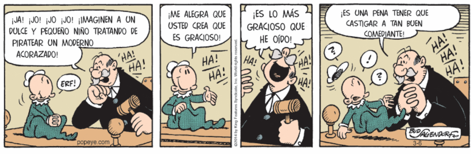 Conversation OCR: iJA! iJO! jJO jJ0! ¡IMAGINEN A UN DÜLCE Y PÉQUEÑO NIÑO TRATANDO DE PIRATEAR UN MODERNO ¡ME ALEGRA QUE USTED CREA QUE ¡ES LO MÁS GRACIOSO QUE ES UNA PENA TENER QUE ACORAZADO! ES GRACIOSO! CASTIGAR A TAN BUEN HE OÍDO! 'HA! HA! COMEDIANTE! HA! ??! HA! ??! ERF! HA! HA! popeye.comU DALENDERF 3-6 iJA! iJO! jJO jJ0! ¡IMAGINEN A UN DÜLCE Y PÉQUEÑO NIÑO TRATANDO DE PIRATEAR UN MODERNO ¡ME ALEGRA QUE USTED CREA QUE ¡ES LO MÁS GRACIOSO QUE ES UNA PENA TENER QUE ACORAZADO! ES GRACIOSO! CASTIGAR A TAN BUEN HE OÍDO! 'HA! HA! COMEDIANTE! HA! ??! HA! ??! ERF! HA! HA! popeye.comU DALENDERF 3-6