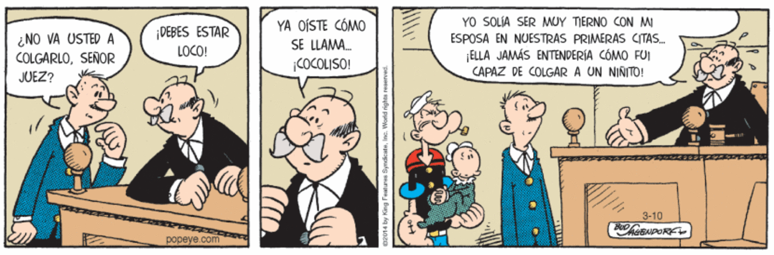 Illustration OCR: YO SOLIA SER MUY TIERNO CON MI ¿ NO VA USTEDA COLGARLOSENOR DEBES ESTAR LOCO! YA OÍSTE CÓMO SE LLAMA. COCOLISO! ESPOSA EN NUESTRAS PRIMERAS CITAS. ELLA JAMÁS ENTENDERÍA CÓMO FUI CAPAZ DE COLGAR A UN NIÑITO! JUEZ? 3-10 popeye.com Faatures SynedicatuIne. World rights ne YO SOLIA SER MUY TIERNO CON MI ¿ NO VA USTEDA COLGARLOSENOR DEBES ESTAR LOCO! YA OÍSTE CÓMO SE LLAMA. COCOLISO! ESPOSA EN NUESTRAS PRIMERAS CITAS. ELLA JAMÁS ENTENDERÍA CÓMO FUI CAPAZ DE COLGAR A UN NIÑITO! JUEZ? 3-10 popeye.com Faatures SynedicatuIne. World rights ne