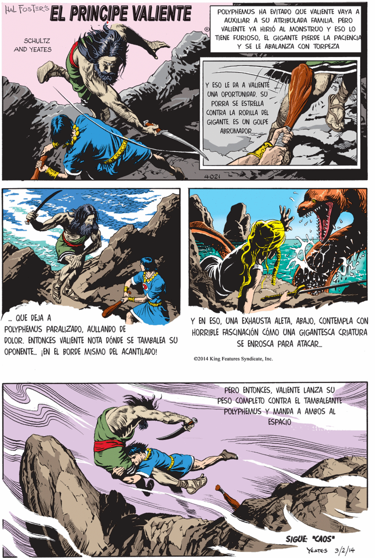 Fictional character OCR: HaL FOSTERS EL PRINCIPE VALIENTE POLYPHEMUS HA EVITADO QUE VALIENTE VAYA A AUXILIAR A SU ATRIBULADA FAMILIA. PERO VALIENTE YA HIRIÓ AL MONSTRUO Y ESO LO MENE FURIOSOEL GIGANTE PIERDE LA PACIENCIA Y SE LE ABALANZA CON TORPEZA SCHULTZ AND YEATES Y ESO LE DA A VALIENTE UNA OPORTUNIDAD. SU PORRA SE ESTRELLA CONTRA LA RODILLA DEL GIGANTEES UN GOLPE ABRUMADOR QUE DEJA A POLYPHEMUS PARALIZADOAULLANDO DE DOLOR. ENTONCES VALIENTE NOTA DÓNDE SE TAMBALEA SU OPONENTE. EN EL BORDE MISMO DEL ACANTILAPO! C2014 King Features SyndicateInc. PERO ENTONCESVALIENTE LANZA SU PESO COMPLETO CONTRA EL TAMBALEANTE POLYPHEMUS Y MANDA A AMBOS AL ESPACIO Y EN ESOCONTEMPLA CON HORRIBLE FASCINACIÓN CÓMO UNA GIGANTESCA CRIATURA SIGUE: "CAOS" SE ENROSCA PARA ATACAR. YEATES 3/2/14 HaL FOSTERS EL PRINCIPE VALIENTE POLYPHEMUS HA EVITADO QUE VALIENTE VAYA A AUXILIAR A SU ATRIBULADA FAMILIA. PERO VALIENTE YA HIRIÓ AL MONSTRUO Y ESO LO MENE FURIOSOEL GIGANTE PIERDE LA PACIENCIA Y SE LE ABALANZA CON TORPEZA SCHULTZ AND YEATES Y ESO LE DA A VALIENTE UNA OPORTUNIDAD. SU PORRA SE ESTRELLA CONTRA LA RODILLA DEL GIGANTEES UN GOLPE ABRUMADOR QUE DEJA A POLYPHEMUS PARALIZADOAULLANDO DE DOLOR. ENTONCES VALIENTE NOTA DÓNDE SE TAMBALEA SU OPONENTE. EN EL BORDE MISMO DEL ACANTILAPO! C2014 King Features SyndicateInc. PERO ENTONCESVALIENTE LANZA SU PESO COMPLETO CONTRA EL TAMBALEANTE POLYPHEMUS Y MANDA A AMBOS AL ESPACIO Y EN ESOUNA EXHAUSTA ALETACONTEMPLA CON HORRIBLE FASCINACIÓN CÓMO UNA GIGANTESCA CRIATURA SIGUE: "CAOS" SE ENROSCA PARA ATACAR. YEATES 3/2/14