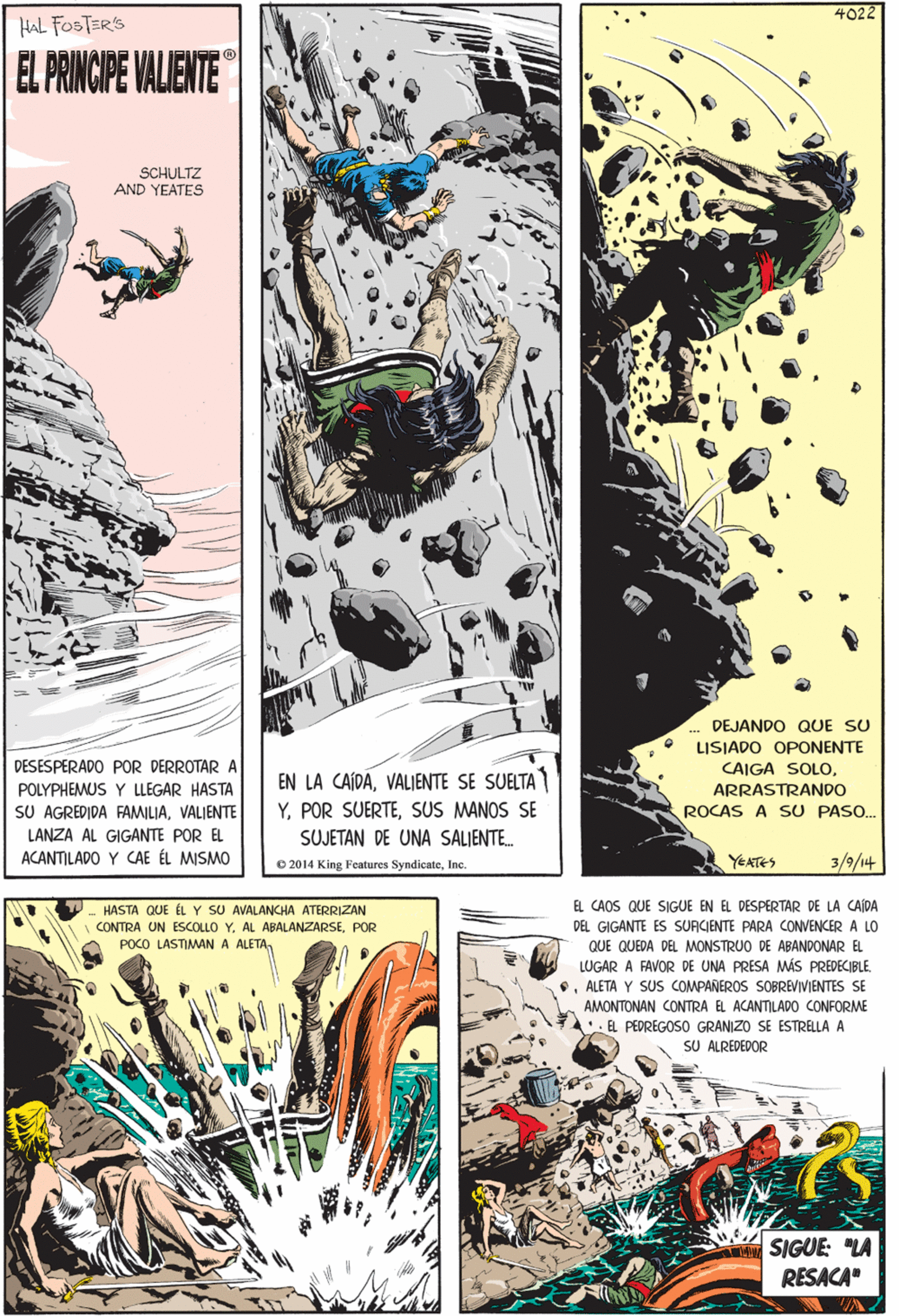 Graphics OCR: 4022 HASTA QUE ÉL Y SU AVALANCHA ATERRIZAN HAL FOSTERS CONTRA UN ESCOLLO Y. AL ABALANZARSEPOR EL PRINCIPE VALIENTE POCO LASTIMAN A ALETA SCHULTZ AND YEATES EL CAOS QUE SIGUE EN EL DESPERTAR DE LA CAJDA DEL GIGANTE ES SURCIENTE PARA CONVENCER A LO QUE QUEDA. DEL MONSTRUO DE ABANDONAR EL LUGAR A FAVOR DE UNA PRESA MÁS PREDECIBLEALETA Y SUS COMPANEROS SOBREVIVIENTES SE ÅMONTONAN CONTRA EL ACANTILADO CONFORME • EL PEDREGOSO GRANIZO SE ESTRELLA A SU ALREDEDOR DEJANDO QUE SU LISIADO OPONENTE DESESPERADO POR DERROTAR A EN LA CAIDAVALIENTE SE SUELTA YSUS MANOS SE SUJETAN DE UNA SALIENTE. CAIGA SOLOARRASTRANDO ROCAS A SU PASO.. POLYPHEMUS Y LLEGAR HASTA SU AGREDIDA FAMILIAVALIENTE SIGUE: "LA RESACA" LANZA AL GIGANTE POR EL ACANTILADO Y CAE ÉL MISMO O 2014 King Features SyndicateIc. YEATES 3/9/14 4022 HASTA QUE ÉL Y SU AVALANCHA ATERRIZAN HAL FOSTERS CONTRA UN ESCOLLO Y. AL ABALANZARSEPOR EL PRINCIPE VALIENTE POCO LASTIMAN A ALETA SCHULTZ AND YEATES EL CAOS QUE SIGUE EN EL DESPERTAR DE LA CAJDA DEL GIGANTE ES SURCIENTE PARA CONVENCER A LO QUE QUEDA. DEL MONSTRUO DE ABANDONAR EL LUGAR A FAVOR DE UNA PRESA MÁS PREDECIBLEALETA Y SUS COMPANEROS SOBREVIVIENTES SE ÅMONTONAN CONTRA EL ACANTILADO CONFORME • EL PEDREGOSO GRANIZO SE ESTRELLA A SU ALREDEDOR DEJANDO QUE SU LISIADO OPONENTE DESESPERADO POR DERROTAR A EN LA CAIDAVALIENTE SE SUELTA YPOR SUERTESUS MANOS SE SUJETAN DE UNA SALIENTE. CAIGA SOLOARRASTRANDO ROCAS A SU PASO.. POLYPHEMUS Y LLEGAR HASTA SU AGREDIDA FAMILIAVALIENTE SIGUE: "LA RESACA" LANZA AL GIGANTE POR EL ACANTILADO Y CAE ÉL MISMO O 2014 King Features SyndicateIc. YEATES 3/9/14