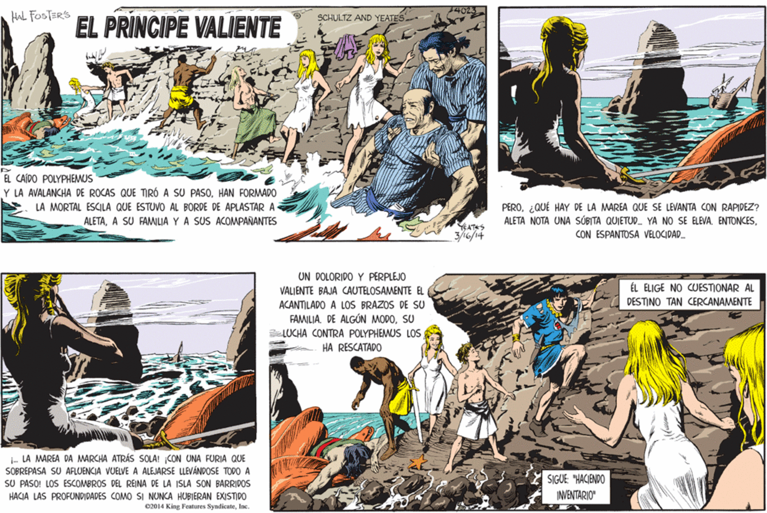 Handwriting OCR: 14023 HAL FOSTER'S SCHULTZ AND YEATES EL PRINCIPE VALIENTE EL CAÍDO POLYPHEMUS Y LA AVALANCHA DE ROCAS QUE TIRÓ A SU PASOHAN FORMADO LA MORTAL ESCILA QUE ESTUVO AL BORDE DE APLASTAR A ALETAA SU FAMILIA Y A SUS ACOMPAÑANTES PERO¿QUÉ HAY DE LA MAREA QUE SE LEVANTA CON RAPIDEZ? ALETA NOTA UNA SÚBITA QUIETUD. YA NO SE ELEVA. ENTONCESEATAS 3/46/14 CON ESPANTOSA VELOCIDAD. UN DOLÓRIDO Y PERPLEJO VALJENTE BAJA CAUTELOSAMENTE EL ÉL ELIGE NO CUESTIONAR AL DESTINO TAN CERCANAMENTE ACANTILADO A LOS BRAZOS DE SU FAMILIA. DE ALGÚN MODOSU LUCHA CONTRA POLYPHEMUS LOS HA RESCATADO i. LA MAREA DA MARCHA ATRÁS SOLA! CON UNA FURIA QUE SOBREPASA SU AFLUENCIA VJELVE A ALEJARSE LLEVÁNDOSE TODO A SU PASO! LOS ESCOMBROS DEL REINA DE LA ISLA SON BARRIDOS SIGUE: "HACIENDO INVENTARIO" HACIA LAS PROFUNDIDADES COMO SI NUNCA HUBIERAN EXISTIDO 02014 King Features SyndicateInc. 14023 HAL FOSTER'S SCHULTZ AND YEATES EL PRINCIPE VALIENTE EL CAÍDO POLYPHEMUS Y LA AVALANCHA DE ROCAS QUE TIRÓ A SU PASOHAN FORMADO LA MORTAL ESCILA QUE ESTUVO AL BORDE DE APLASTAR A ALETAA SU FAMILIA Y A SUS ACOMPAÑANTES PERO¿QUÉ HAY DE LA MAREA QUE SE LEVANTA CON RAPIDEZ? ALETA NOTA UNA SÚBITA QUIETUD. YA NO SE ELEVA. ENTONCESEATAS 3/46/14 CON ESPANTOSA VELOCIDAD. UN DOLÓRIDO Y PERPLEJO VALJENTE BAJA CAUTELOSAMENTE EL ÉL ELIGE NO CUESTIONAR AL DESTINO TAN CERCANAMENTE ACANTILADO A LOS BRAZOS DE SU FAMILIA. DE ALGÚN MODOSU LUCHA CONTRA POLYPHEMUS LOS HA RESCATADO i. LA MAREA DA MARCHA ATRÁS SOLA! CON UNA FURIA QUE SOBREPASA SU AFLUENCIA VJELVE A ALEJARSE LLEVÁNDOSE TODO A SU PASO! LOS ESCOMBROS DEL REINA DE LA ISLA SON BARRIDOS SIGUE: "HACIENDO INVENTARIO" HACIA LAS PROFUNDIDADES COMO SI NUNCA HUBIERAN EXISTIDO 02014 King Features Syndicate