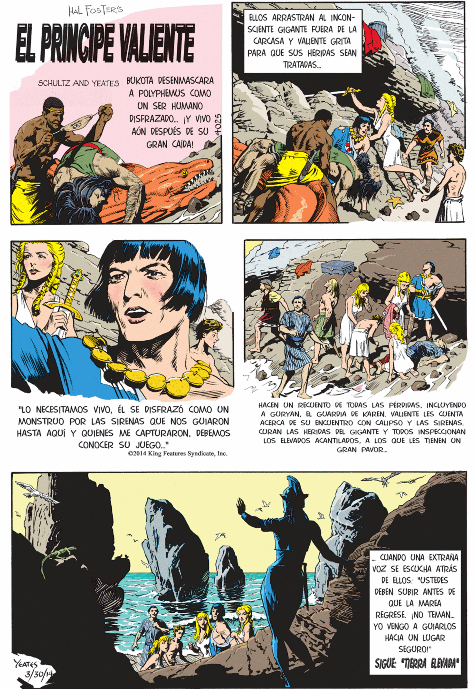 Fictional character OCR: HAL FOSTER'S EL PRINCIPE VALIENTE ELLOS ARRASTRAN AL INCON- SCIENTE GIGANTE FUERA DE LA CARCASA Y VALIENTE GRITA PARA QUE SUS HERIDAS SEAN TRATADAS. SCHULTZ AND YEATES BUKOTA DESENMASCARA A POLYPHEMUS COMO UN SER HUMANO DISFRAZADO. ¡Y VIVO S AÚN DESPUÉS DE SU GRAN CAÍDA! A "LO NECESITAMOS VIVOÉL DISFRAZÓ COMO UN MONSTRUO POR LAS SIRENAS QUE NOS GUIARON HASTA AQUÍ Y QUIENES ME CAPTURARONDEBEMOS CONOCER SU JUEGO.." 02014 King Features SyndicateInc. CUANDO UNA EXTRANA Voz SE ESCUCHA ATRÁS DE ELLOS: "USTEDES DEBEN SUBIR ANTES DE QUE LA MAREA REGRESE¡NO TEMAN YO VENGO A GUIARLOS HACEN UN REUENTO DE TODAS LAS PÉRDIDASINCLUYENDO A GURYANEL GUARDIA DE KAREN. VALIENTE LES CUENTA ACERCA DE SU ENCUENTRO CON CALIPSO Y LAS SIRENAS. HACIA UN LUGAR SEGURO!" YEATES SIGUE: "MERRA BAVADA" CURAN LAS HERIDAS DEL GIGANTE Y TODOS INSPECCIONAN LOS ELEVADOS ACANTILADOSA LOS QUE LES TIENEN UN GRAN PAVOR 3/30/14 HAL FOSTER'S EL PRINCIPE VALIENTE ELLOS ARRASTRAN AL INCON- SCIENTE GIGANTE FUERA DE LA CARCASA Y VALIENTE GRITA PARA QUE SUS HERIDAS SEAN TRATADAS. SCHULTZ AND YEATES BUKOTA DESENMASCARA A POLYPHEMUS COMO UN SER HUMANO DISFRAZADO. ¡Y VIVO S AÚN DESPUÉS DE SU GRAN CAÍDA! A "LO NECESITAMOS VIVOÉL DISFRAZÓ COMO UN MONSTRUO POR LAS SIRENAS QUE NOS GUIARON HASTA AQUÍ Y QUIENES ME CAPTURARONDEBEMOS CONOCER SU JUEGO.." 02014 King Features SyndicateInc. CUANDO UNA EXTRANA Voz SE ESCUCHA ATRÁS DE ELLOS: "USTEDES DEBEN SUBIR ANTES DE QUE LA MAREA REGRESE¡NO TEMAN YO VENGO A GUIARLOS HACEN UN REUENTO DE TODAS LAS PÉRDIDASINCLUYENDO A GURYANEL GUARDIA DE KAREN. VALIENTE LES CUENTA ACERCA DE SU ENCUENTRO CON CALIPSO Y LAS SIRENAS. HACIA UN LUGAR SEGURO!" YEATES SIGUE: "MERRA BAVADA" CURAN LAS HERIDAS DEL GIGANTE Y TODOS INSPECCIONAN LOS ELEVADOS ACANTILADOSA LOS QUE LES TIENEN UN GRAN PAVOR 3/30/14