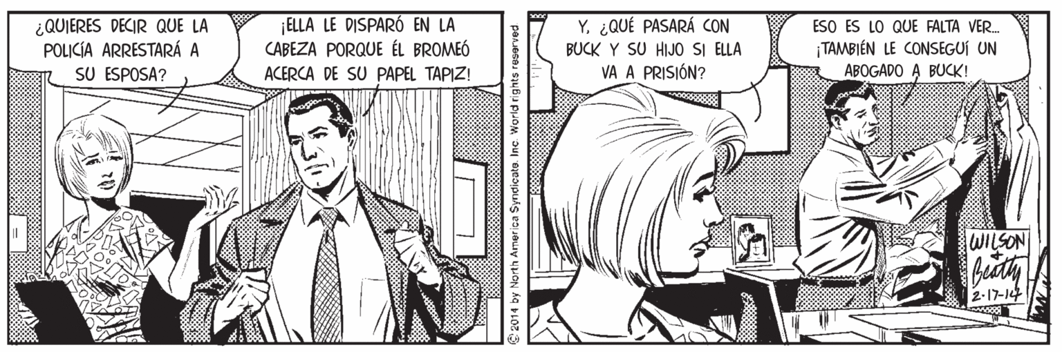 Line OCR: ¿QUIERES DECIR QUE LA POLICÍA ARRESTARÁ A SU ESPOSA? ¡ELLA LE DISPARÓ EN LA CABEZA PORQUE ÉL BROMEÓ Y¿QUÉ PASARÁ CON BUCK Y SU HIJO SI ELLA VA A PRISIÓN? ESO ES LO QUE FALTA VER. TAMBIÉN LE CONSEGUÍ UN ABOGADO A BUCK! ACERCA DE SU PAPEL TAPIZ! 2-17-14 2014 by North America Syndicato. Inc World rights reserved ¿QUIERES DECIR QUE LA POLICÍA ARRESTARÁ A SU ESPOSA? ¡ELLA LE DISPARÓ EN LA CABEZA PORQUE ÉL BROMEÓ Y¿QUÉ PASARÁ CON BUCK Y SU HIJO SI ELLA VA A PRISIÓN? ESO ES LO QUE FALTA VER. TAMBIÉN LE CONSEGUÍ UN ABOGADO A BUCK! ACERCA DE SU PAPEL TAPIZ! 2-17-14 2014 by North America Syndicato. Inc World rights reserved