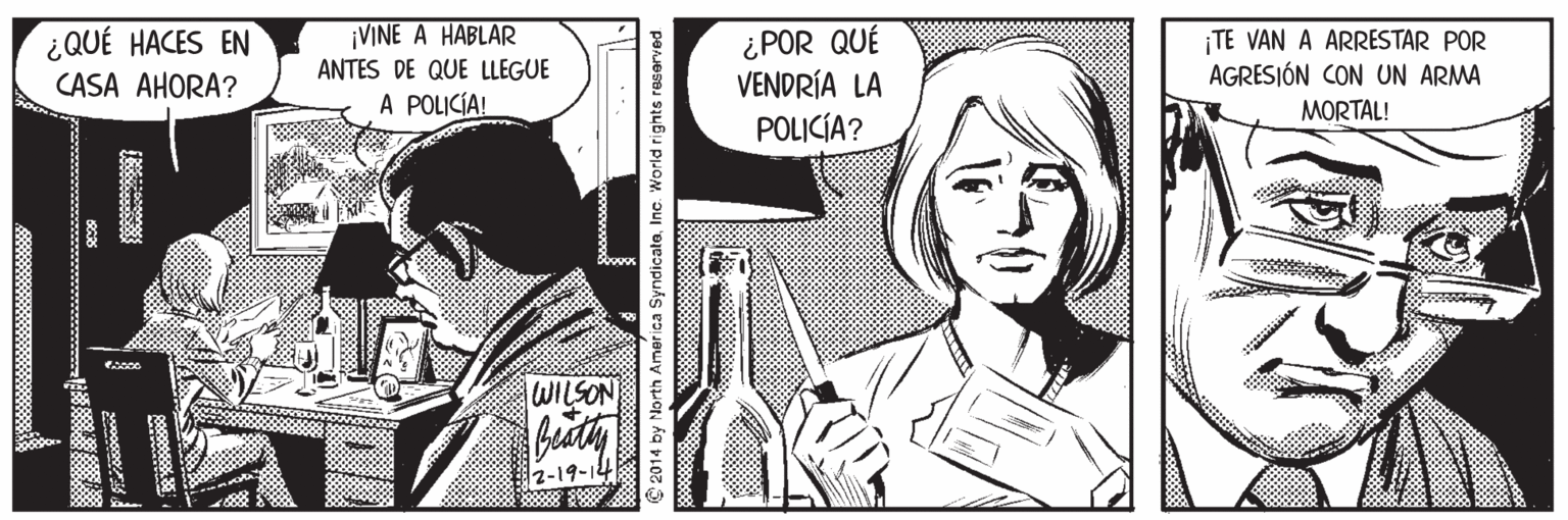 Black-and-white OCR: ¡VINE A HABLAR ANTES DE QUE LLEGUE ¿QUÉ HACES EN CASA AHORA? ¿POR QUÉ VENDRÍA LA POLICÍA? TE VAN A ARRESTAR POR AGRESJÓN CON UN ARMA MORTAL! A POLICÍA! WILSON 2-19-14 2014 by North America SyndicateInc. World rights reserved ¡VINE A HABLAR ANTES DE QUE LLEGUE ¿QUÉ HACES EN CASA AHORA? ¿POR QUÉ VENDRÍA LA POLICÍA? TE VAN A ARRESTAR POR AGRESJÓN CON UN ARMA MORTAL! A POLICÍA! WILSON 2-19-14 2014 by North America SyndicateInc. World rights reserved