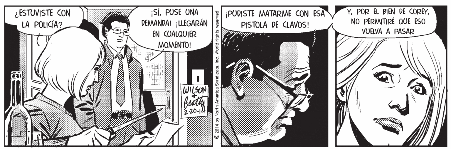 Hat OCR: ¿ ESTUVISTE CON LA POLICÍA? SÍPUSE UNA DEMANDA! ¡LLEGARÁN ¡PUDISTE MATARME CON ESA PISTOLA DE CLAVOS! YNO PERMITIRÉ QUE ESO VUELVA A PASAR EN CUALQUIER MOMENTO! WILSON 2-20-14 a Syndicate. Inc. World rights reserve ¿ ESTUVISTE CON LA POLICÍA? SÍPUSE UNA DEMANDA! ¡LLEGARÁN ¡PUDISTE MATARME CON ESA PISTOLA DE CLAVOS! YPOR EL BIEN DE COREYNO PERMITIRÉ QUE ESO VUELVA A PASAR EN CUALQUIER MOMENTO! WILSON 2-20-14 a Syndicate. Inc. World rights reserve