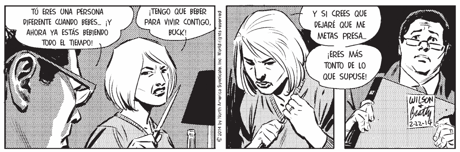 Black-and-white OCR: TÚ ERES UNA PERSONA DIFERENTE CUANDO BEBES. ¡Y AHORA YA ESTÁS BEBIENDO ¡TENGO QUE BEBER PARA VIVIR CONTIGOY SI CREES QUE DEJARÉ QUE ME METAS PRESA. BUCK! TODO EL TIEMPO! ¡ERES MÁS TONTO DE LO QUE SUPUSE! WILSON 12-22-14 C 2014 by North America SyndicateInc. World rig nts reserved TÚ ERES UNA PERSONA DIFERENTE CUANDO BEBES. ¡Y AHORA YA ESTÁS BEBIENDO ¡TENGO QUE BEBER PARA VIVIR CONTIGOY SI CREES QUE DEJARÉ QUE ME METAS PRESA. BUCK! TODO EL TIEMPO! ¡ERES MÁS TONTO DE LO QUE SUPUSE! WILSON 12-22-14 C 2014 by North America SyndicateInc. World rig nts reserved