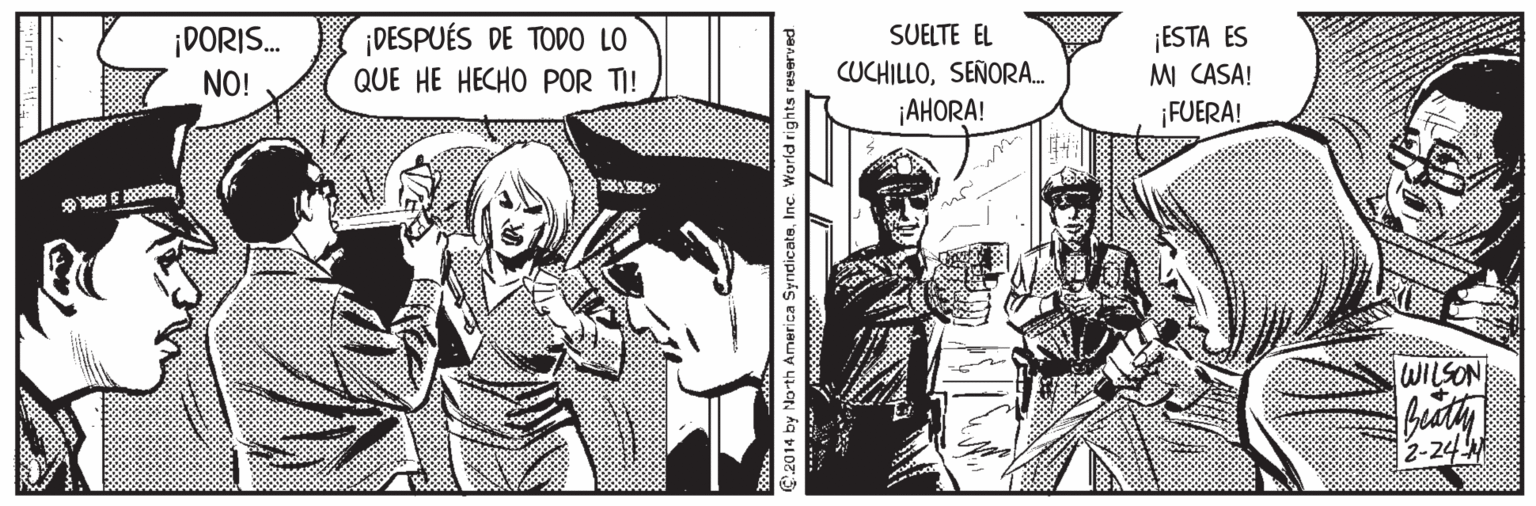 Comic book OCR: ¡DORIS. NO! ¡DESPUÉS DE TODO LO QUE HE HECHO POR TI! SUELTE EL CUCHILLOSEÑORA. ¡ESTA ES M CASA! FUERA! ¡AHORA! WILSON 2-24 C2014 by North America SyndicateInc. World rights re ¡DORIS. NO! ¡DESPUÉS DE TODO LO QUE HE HECHO POR TI! SUELTE EL CUCHILLOSEÑORA. ¡ESTA ES M CASA! FUERA! ¡AHORA! WILSON 2-24 C2014 by North America SyndicateInc. World rights re