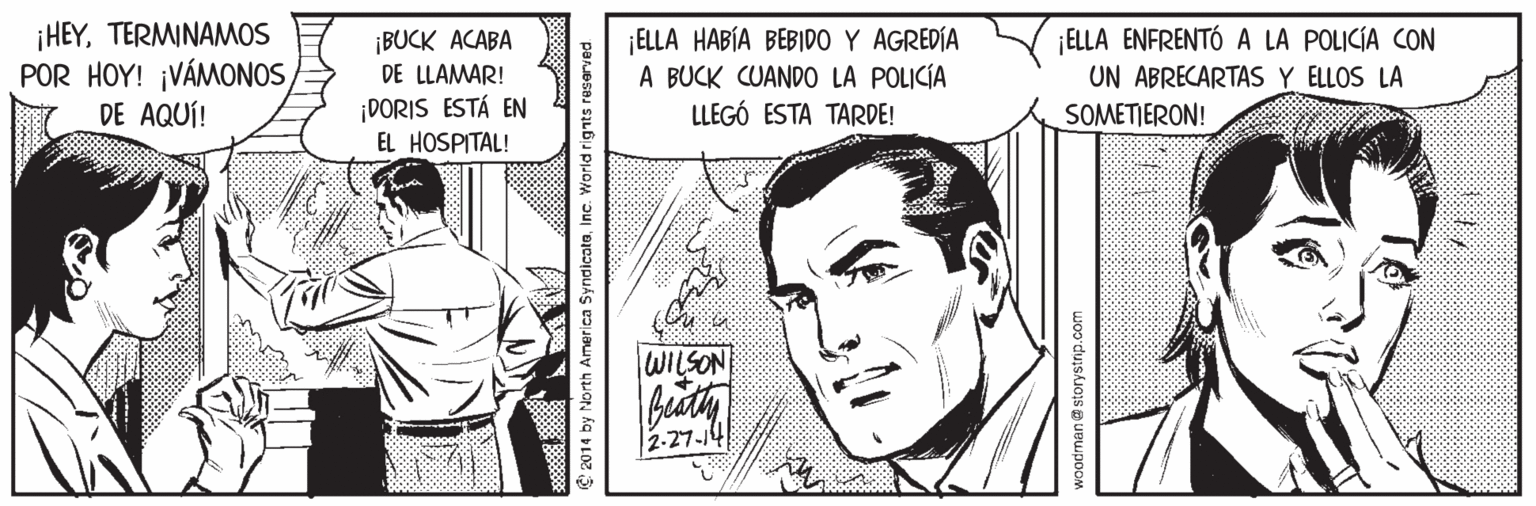 Art OCR: HEYTERMINAMOS POR HOY! ¡VÁMONOS DE AQUÍ! ¡BUCK ACABA DE LLAMAR! ELLA HABÍA BEBIDO Y AGREDÍA A BUCK CUANDO LA POLICÍA LLEGÓ ESTA TARDE! ¡ELLA ENFRENTÓ A LA POLICÍA CON UN ABRECARTAS Y ELLOS LA SOMETIERON! ¡DORIS ESTÁ EN EL HOSPITAL! WILSON 2-27-14 2014 by North America SyndicateInc. World rignts rese HEYTERMINAMOS POR HOY! ¡VÁMONOS DE AQUÍ! ¡BUCK ACABA DE LLAMAR! ELLA HABÍA BEBIDO Y AGREDÍA A BUCK CUANDO LA POLICÍA LLEGÓ ESTA TARDE! ¡ELLA ENFRENTÓ A LA POLICÍA CON UN ABRECARTAS Y ELLOS LA SOMETIERON! ¡DORIS ESTÁ EN EL HOSPITAL! WILSON 2-27-14 2014 by North America SyndicateInc. World rignts rese