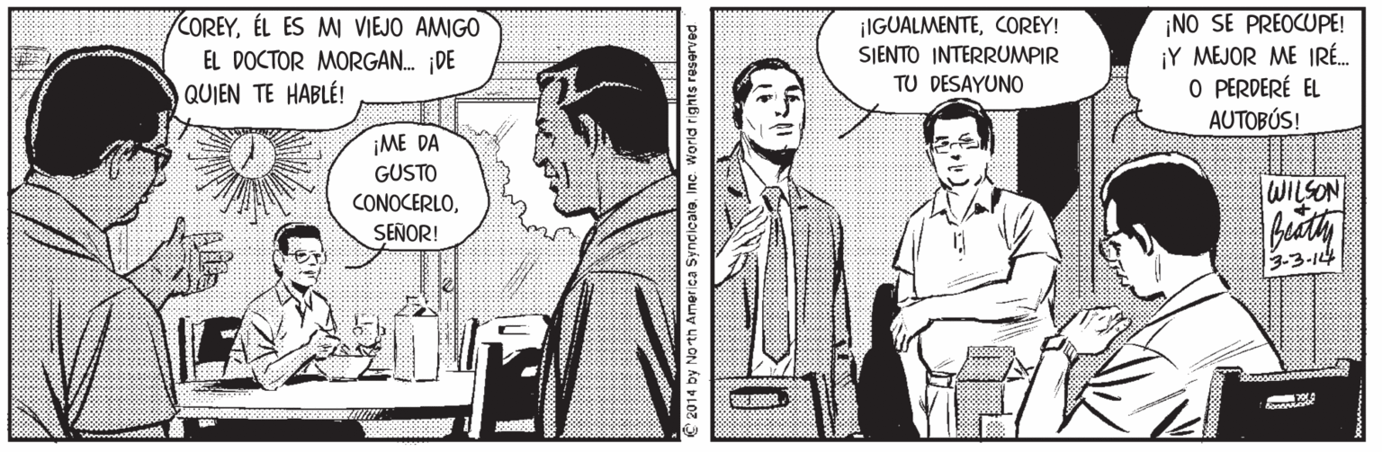 Art Faces (2) OCR: COREYÉL ES MI VIEJO AMIGO EL DOCTOR MORGAN. DE QUIEN TE HABLÉ! ¡NO SE PREOCUPE! ¡Y MEJOR ME IRÉ. O PERDERÉ EL AUTOBÚS! ¡IGUALMENTECOREY! SIENTO INTERRUMPIR TU DESAYUNO ¡ME DA GUSTO CONOCERLOWILSON SEÑOR! 3-3-144 2014 by No th America SyncicateInc. World rights reserved COREYÉL ES MI VIEJO AMIGO EL DOCTOR MORGAN. DE QUIEN TE HABLÉ! ¡NO SE PREOCUPE! ¡Y MEJOR ME IRÉ. O PERDERÉ EL AUTOBÚS! ¡IGUALMENTECOREY! SIENTO INTERRUMPIR TU DESAYUNO ¡ME DA GUSTO CONOCERLOWILSON SEÑOR! 3-3-144 2014 by No th America SyncicateInc. World rights reserved