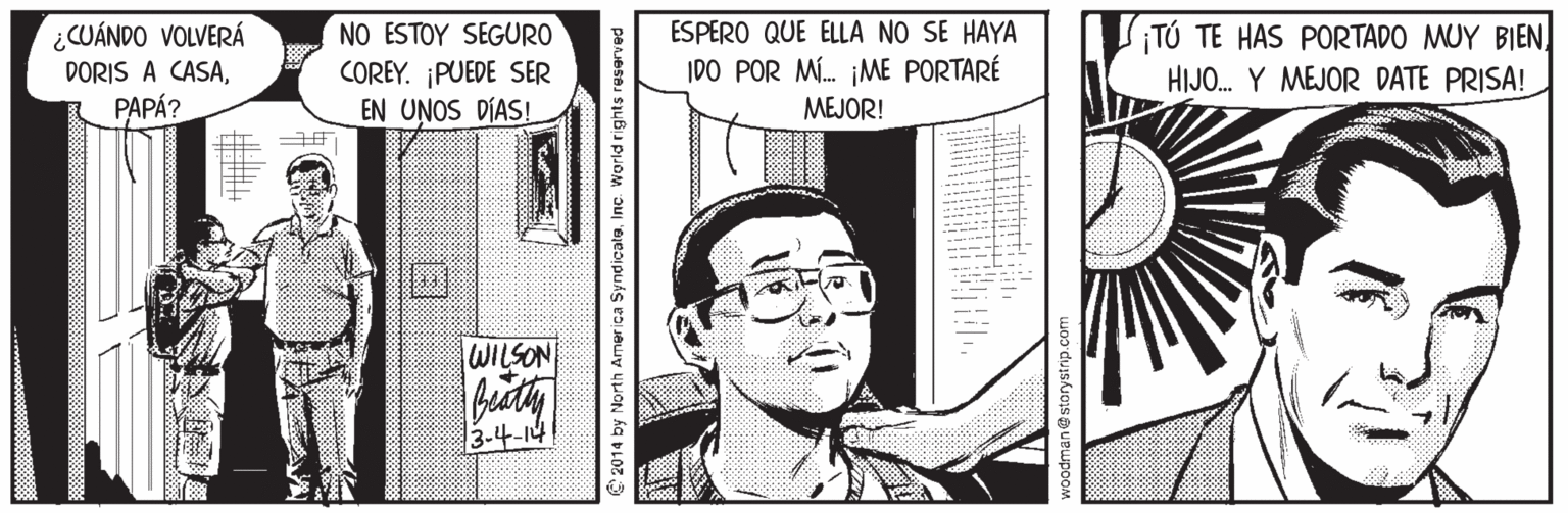 Font OCR: NO ESTOY SEGURO COREY. ¡PUEDE SER EN UNOS DÍAS! ESPERO QUE ELLA NO SE HAYA ¡TÚ TE HAS PORTADO MUY BIEN. HIJO. Y MEJOR DATE PRISA! ¿CUÁNDO VOLVERÁ IDO POR M. ¡ME PORTARÉ DORIS A CASAPAPÁ? MEJOR! WILSON 3-4-14 C 2014 by North America SyndicatleInc. World rights reserved NO ESTOY SEGURO COREY. ¡PUEDE SER EN UNOS DÍAS! ESPERO QUE ELLA NO SE HAYA ¡TÚ TE HAS PORTADO MUY BIEN. HIJO. Y MEJOR DATE PRISA! ¿CUÁNDO VOLVERÁ IDO POR M. ¡ME PORTARÉ DORIS A CASAPAPÁ? MEJOR! WILSON 3-4-14 C 2014 by North America SyndicatleInc. World rights reserved