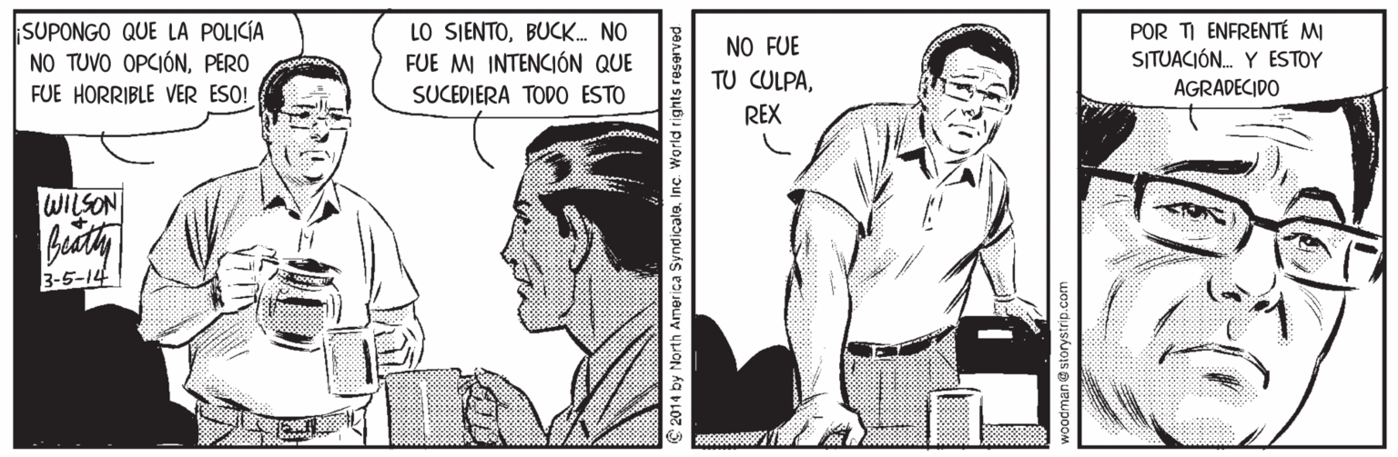 Parallel OCR: SUPONGO QUE LA POLICÍA NO TUVO OPCIÓNPERO FUE HORRIBLE VER ESO! LO SIENTOBUCK. NO FUE MI INTENCIÓN QUE SUCEDIERA TODO ESTO POR TI ENFRENTÉ MI SITUACIÓN. Y ESTOY NO FUE TU CULPAAGRADECIDO REX WILSON 3-5-14 2014 by North America SyndicalaInc. World rights reserved SUPONGO QUE LA POLICÍA NO TUVO OPCIÓNPERO FUE HORRIBLE VER ESO! LO SIENTOBUCK. NO FUE MI INTENCIÓN QUE SUCEDIERA TODO ESTO POR TI ENFRENTÉ MI SITUACIÓN. Y ESTOY NO FUE TU CULPAAGRADECIDO REX WILSON 3-5-14 2014 by North America SyndicalaInc. World rights reserved