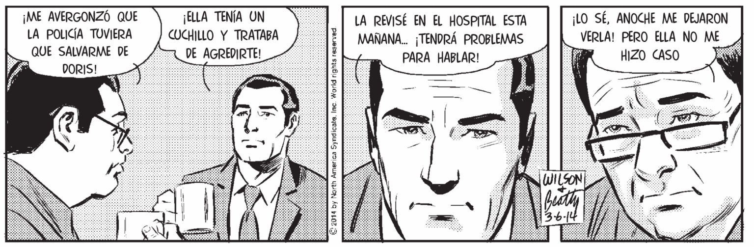 Vertebrate OCR: ¡ME AVERGONZÓ QUE LA POLICÍA TUVIERA ¡ELLA TENÍA UN ¡LO SÉANOCHE ME DEJARON LA REVISÉ EN EL HOSPITAL ESTA MAÑANA. TENDRÁ PROBLEMAS PARA HABLAR! CUCHILLO Y TRATABA VERLA! PERO ELLA NO ME QUE SALVARME DE DE AGREDIRTE! HIZO CASO DORIS! WILSON 3-6-14 *****o rica SyndicateInc. World rights reserved ¡ME AVERGONZÓ QUE LA POLICÍA TUVIERA ¡ELLA TENÍA UN ¡LO SÉANOCHE ME DEJARON LA REVISÉ EN EL HOSPITAL ESTA MAÑANA. TENDRÁ PROBLEMAS PARA HABLAR! CUCHILLO Y TRATABA VERLA! PERO ELLA NO ME QUE SALVARME DE DE AGREDIRTE! HIZO CASO DORIS! WILSON 3-6-14 *****o rica SyndicateInc. World rights reserved