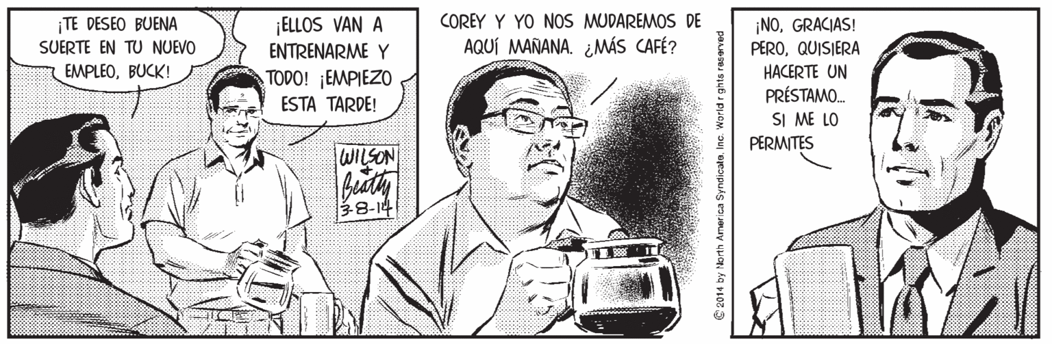 Drawing OCR: ¡TE DESEO BUENA SUERTE EN TU NUEVO ¡ELLOS VAN A ENTRENARME Y COREY Y YO NOS MUDAREMOS DE AQUÍ MAÑANA. ¿MÁS CAFÉ? ¡NOGRACIAS! PEROQUISIERA HACERTE UN EMPLEOBUCK! TODO! ¡EMPIEZO ESTA TARDE! PRÉSTAMO. SI ME LO PERMITES WILSON 38-14 2014 by North Amer ica SyndicatoInc. World r ghts reserved ¡TE DESEO BUENA SUERTE EN TU NUEVO ¡ELLOS VAN A ENTRENARME Y COREY Y YO NOS MUDAREMOS DE AQUÍ MAÑANA. ¿MÁS CAFÉ? ¡NOGRACIAS! PEROQUISIERA HACERTE UN EMPLEOBUCK! TODO! ¡EMPIEZO ESTA TARDE! PRÉSTAMO. SI ME LO PERMITES WILSON 38-14 2014 by North Amer ica SyndicatoInc. World r ghts reserved