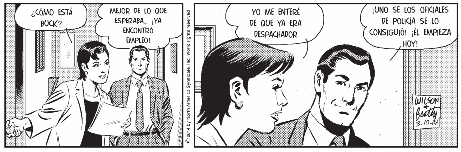 Organism OCR: MEJOR DE LO QUE ESPERABA. ¡YA ENCONTRÓ YO ME ENTERÉ DE QUE YA ERA DESPACHADOR ¡UNO SE LOS OFICIALES DE POLICÍA SE LO CONSIGUIÓ! ¡ÉL EMPIEZA ¿CÓMO ESTÁ BUCK? EMPLEO! HOY! WILSON 3.10-14 2014 by North America SyndicateInc. World rights reserved MEJOR DE LO QUE ESPERABA. ¡YA ENCONTRÓ YO ME ENTERÉ DE QUE YA ERA DESPACHADOR ¡UNO SE LOS OFICIALES DE POLICÍA SE LO CONSIGUIÓ! ¡ÉL EMPIEZA ¿CÓMO ESTÁ BUCK? EMPLEO! HOY! WILSON 3.10-14 2014 by North America SyndicateInc. World rights reserved