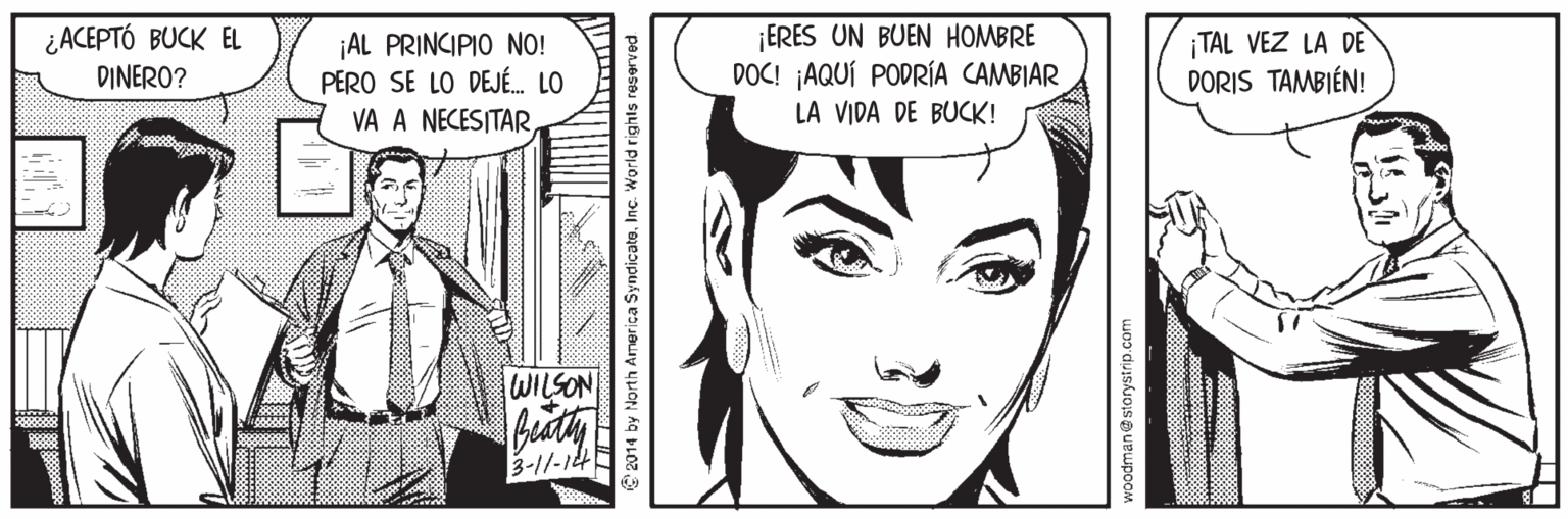 Eyelash OCR: ¿ACEPTÓ BUCK EL DINERO? ¡AL PRINCIPIO NO! PERO SE LO DEJÉ. LO VA A NECESITAR ¡ERES UN BUEN HOMBRE DOC! ¡AQUÍ PODRÍA CAMBIAR TAL VEZ LA DE DORIS TAMBIÉN! LA VIDA DE BUCK! WILSON 3-1/-14 C 2014 by North Armerica SyndicatoInc. World rights reserved storystrip.com ¿ACEPTÓ BUCK EL DINERO? ¡AL PRINCIPIO NO! PERO SE LO DEJÉ. LO VA A NECESITAR ¡ERES UN BUEN HOMBRE DOC! ¡AQUÍ PODRÍA CAMBIAR TAL VEZ LA DE DORIS TAMBIÉN! LA VIDA DE BUCK! WILSON 3-1/-14 C 2014 by North Armerica SyndicatoInc. World rights reserved storystrip.com