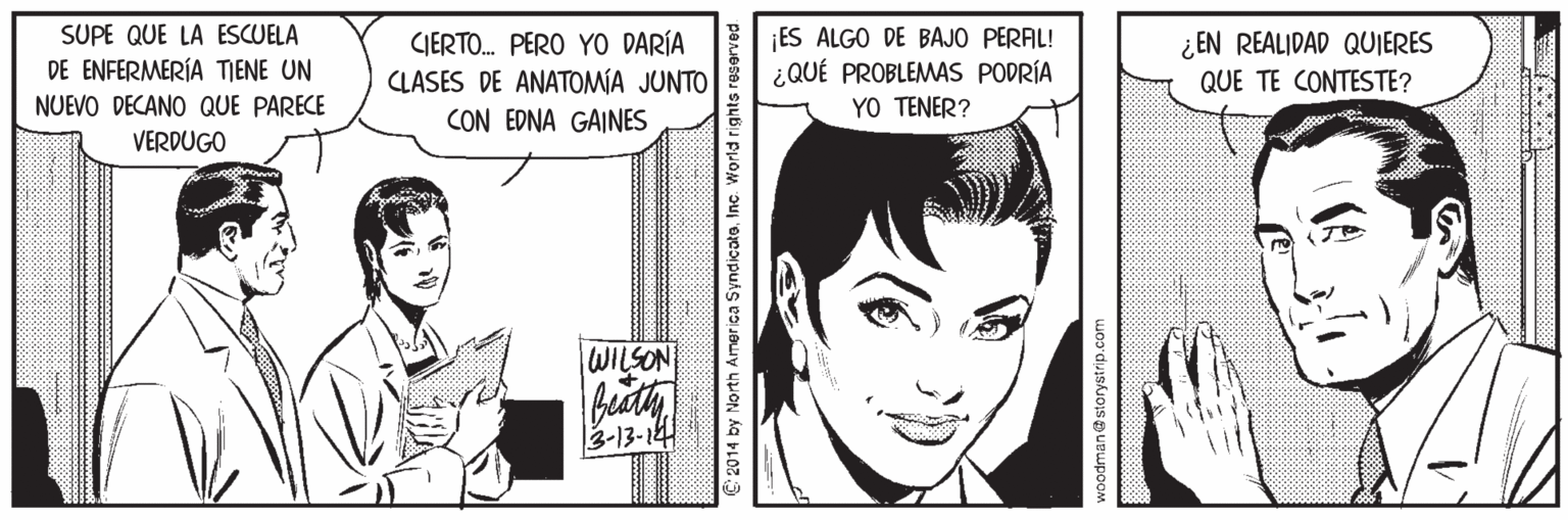 Comic book OCR: SUPE QUE LA ESCUELA DE ENFERMERÍA TIENE UN NUEVO DECANO QUE PARECE GIERTO. PERO YO DARÍA CLASES DE ANATOMIA JUNTO CON EDNA GAINES ES ALGO DE BAJO PERAL! ¿QUÉ PROBLEMAS PODRÍA YO TENER? ¿ EN REALIDAD QUIERES QUE TE CONTESTE? VERDUGO WILSON 3-13-14 C 2014 by North America Syndicate. Inc. World rights rese woodmane storystrip.com SUPE QUE LA ESCUELA DE ENFERMERÍA TIENE UN NUEVO DECANO QUE PARECE GIERTO. PERO YO DARÍA CLASES DE ANATOMIA JUNTO CON EDNA GAINES ES ALGO DE BAJO PERAL! ¿QUÉ PROBLEMAS PODRÍA YO TENER? ¿ EN REALIDAD QUIERES QUE TE CONTESTE? VERDUGO WILSON 3-13-14 C 2014 by North America Syndicate. Inc. World rights rese woodmane storystrip.com