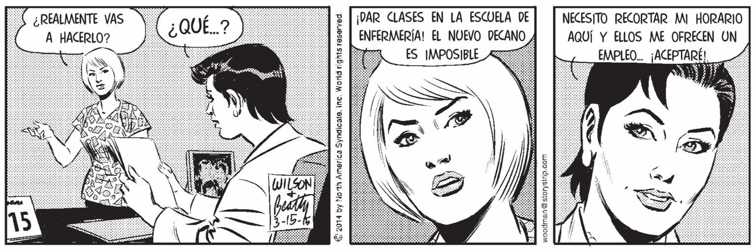 Organism OCR: ¿REALMENTE VAS A HACERLO? ¡DAR CLASES EN LA ESCUELA DE ENFERMERÍA! EL NUEVO DECANO ES IMPOSIBLE NECESITO RECORTAR M HORARIO ¿QUÉ.? AQUÍ Y ELLOS ME OFRECEN UN EMPLEO. ¡ACEPTARÉ! WILSON 15 13-15-6 C 2014 by No th America Syndicatainc. World rights reserved. woodmane storystrip.com ¿REALMENTE VAS A HACERLO? ¡DAR CLASES EN LA ESCUELA DE ENFERMERÍA! EL NUEVO DECANO ES IMPOSIBLE NECESITO RECORTAR M HORARIO ¿QUÉ.? AQUÍ Y ELLOS ME OFRECEN UN EMPLEO. ¡ACEPTARÉ! WILSON 15 13-15-6 C 2014 by No th America Syndicatainc. World rights reserved. woodmane storystrip.com