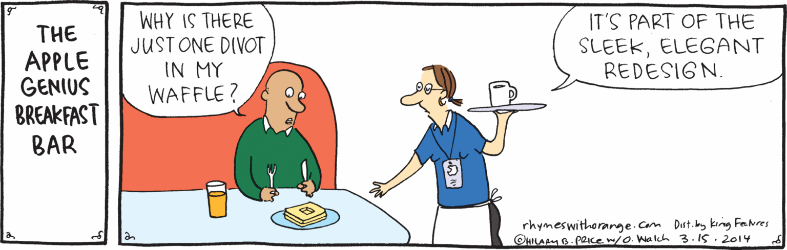 Illustration OCR: THE APPLE GENIUS BREAKFAST BAR WHY IS THERE JUST ONE DIVOT IN MY WAFFLE? IT'S PART OF THE SLEEKELEGANT REDESIGN. rhymeswithorange.Com Dist.bay king FeNres ©HILAM B. PRIce w/o. Walch 3.15.2014 THE APPLE GENIUS BREAKFAST BAR WHY IS THERE JUST ONE DIVOT IN MY WAFFLE? IT'S PART OF THE SLEEKELEGANT REDESIGN. rhymeswithorange.Com Dist.bay king FeNres ©HILAM B. PRIce w/o. Walch 3.15.2014