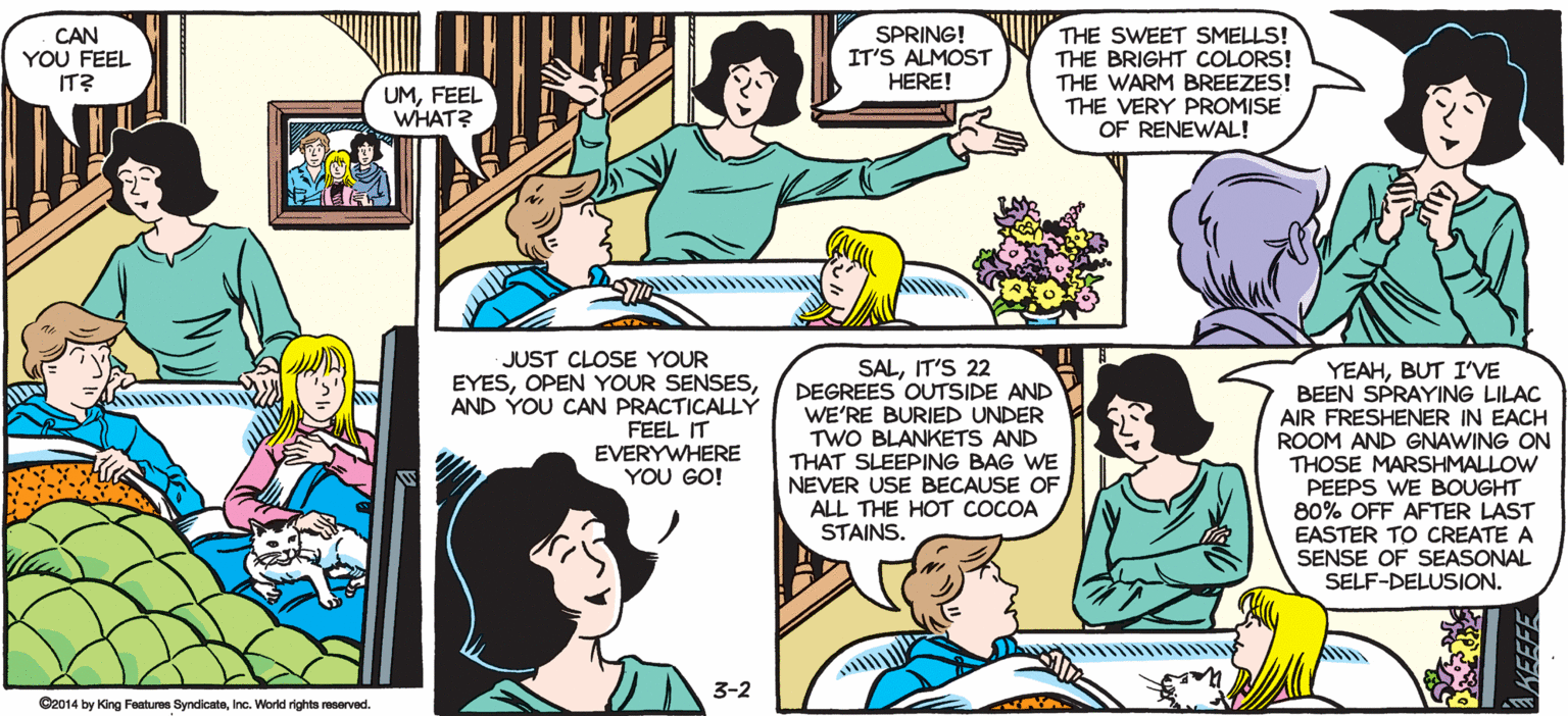 Interaction OCR: SALLY FORTH by Francesco Marcluliano CAN YOU FEEL IT? SPRING! IT'S ALMOST HERE! THE SWEET SMELLS! THE BRIGHT COLORS! THE WARM BREEZES! THE VERY PROMISE OF RENEWAL! UMFEEL WHAT? JUST A FEW MORE WEEKS. JUST A FEW MORE DAYSACTUALLY. REALLY JUST SA FEW TENS OF THOUSANDS OF MINUTES ANDIT WILL FINALLY BE HERE.. JUST CLOSE YOUR EYESAND YOU CAN PRACTICALLY FEEL IT EVERYWHERE YOU GO! SALIT'S 22 DEGREES OUTSIDE AND WE'RE BURIED UNDER TWO BLANKETS AND THAT SLEEPING BAG WE NEVER USE BECAUSE OF ALL THE HOT COCOA STAINS. YEAHBUT I'VE BEEN SPRAYING LILAC AIR FRESHENER IN EACH ROOM AND GNAWING ON THOSE MARSHMALLOW PEEPS WE BOUGHT 80% OFF AFTER LAST EASTER TO CREATE A SENSE OF SEASONAL SELF-DELUSION. 3-2 Cao14 by King Fa yrdictIne. War eerved. SALLY FORTH by Francesco Marcluliano CAN YOU FEEL IT? SPRING! IT'S ALMOST HERE! THE SWEET SMELLS! THE BRIGHT COLORS! THE WARM BREEZES! THE VERY PROMISE OF RENEWAL! UMFEEL WHAT? JUST A FEW MORE WEEKS. JUST A FEW MORE DAYSACTUALLY. REALLY JUST SA FEW TENS OF THOUSANDS OF MINUTES ANDIT WILL FINALLY BE HERE.. JUST CLOSE YOUR EYESOPEN YOUR SENSESAND YOU CAN PRACTICALLY FEEL IT EVERYWHERE YOU GO! SALIT'S 22 DEGREES OUTSIDE AND WE'RE BURIED UNDER TWO BLANKETS AND THAT SLEEPING BAG WE NEVER USE BECAUSE OF ALL THE HOT COCOA STAINS. YEAHBUT I'VE BEEN SPRAYING LILAC AIR FRESHENER IN EACH ROOM AND GNAWING ON THOSE MARSHMALLOW PEEPS WE BOUGHT 80% OFF AFTER LAST EASTER TO CREATE A SENSE OF SEASONAL SELF-DELUSION. 3-2 Cao14 by King Fa yrdictIne. War eerved.