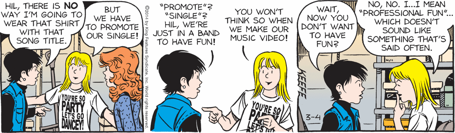 Illustration OCR: HILTHERE IS NO WAY I'M GOING TO WEAR THAT SHIRT WITH THAT SONG TITLE. BUT WE HAVE TO PROMOTE OUR SINGLE! "PROMOTE"? "SINGLE"? HILWE'RE JUST IN A BAND TO HAVE FUN! YOU WON'T THINK SO WHEN WE MAKE OUR MUSIC VIDEO! WAITNOW YOU DON'T WANT TO HAVE FUN? NONO. I...I MEAN "PROFESSIONAL FUN".. WHICH DOESN'T SOUND LIKE SOMETHING THAT'S SAID OFTEN. YOU'RE SO PARTY LET'S GO DANCEY! YOU'RE SO PAE 3-4 KEEFE s SyndicateInc. World rights r HILTHERE IS NO WAY I'M GOING TO WEAR THAT SHIRT WITH THAT SONG TITLE. BUT WE HAVE TO PROMOTE OUR SINGLE! "PROMOTE"? "SINGLE"? HILWE'RE JUST IN A BAND TO HAVE FUN! YOU WON'T THINK SO WHEN WE MAKE OUR MUSIC VIDEO! WAITNOW YOU DON'T WANT TO HAVE FUN? NONO. I...I MEAN "PROFESSIONAL FUN".. WHICH DOESN'T SOUND LIKE SOMETHING THAT'S SAID OFTEN. YOU'RE SO PARTY LET'S GO DANCEY! YOU'RE SO PAE 3-4 KEEFE s SyndicateInc. World rights r