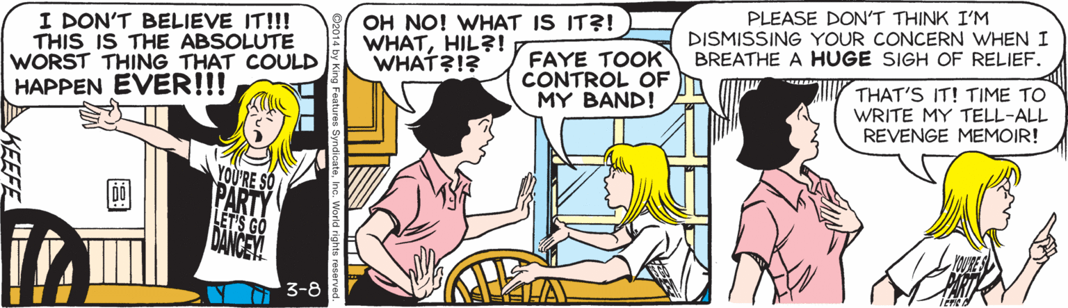 Parallel OCR: PLEASE DON'T THINK I'M DISMISSING YOUR CONCERN WHEN I BREATHE A HUGE SIGH OF RELIEF. OH NO! WHAT IS IT?! I DON'T BELIEVE IT!!! THIS IS THE ABSOLUTE WORST THING THAT COULD HAPPEN EVER!!! WHATHIL?! WHAT?!? FAYE TOOK CONTROL OF MY BAND! THAT'S IT! TIME TO WRITE MY TELL-ALL REVENGE MEMOIR! YOURE SO PARTY LET'S GO DANCEY 3-8 es SyndicateInc. World rights reser KEEFE PLEASE DON'T THINK I'M DISMISSING YOUR CONCERN WHEN I BREATHE A HUGE SIGH OF RELIEF. OH NO! WHAT IS IT?! I DON'T BELIEVE IT!!! THIS IS THE ABSOLUTE WORST THING THAT COULD HAPPEN EVER!!! WHATHIL?! WHAT?!? FAYE TOOK CONTROL OF MY BAND! THAT'S IT! TIME TO WRITE MY TELL-ALL REVENGE MEMOIR! YOURE SO PARTY LET'S GO DANCEY 3-8 es SyndicateInc. World rights reser KEEFE