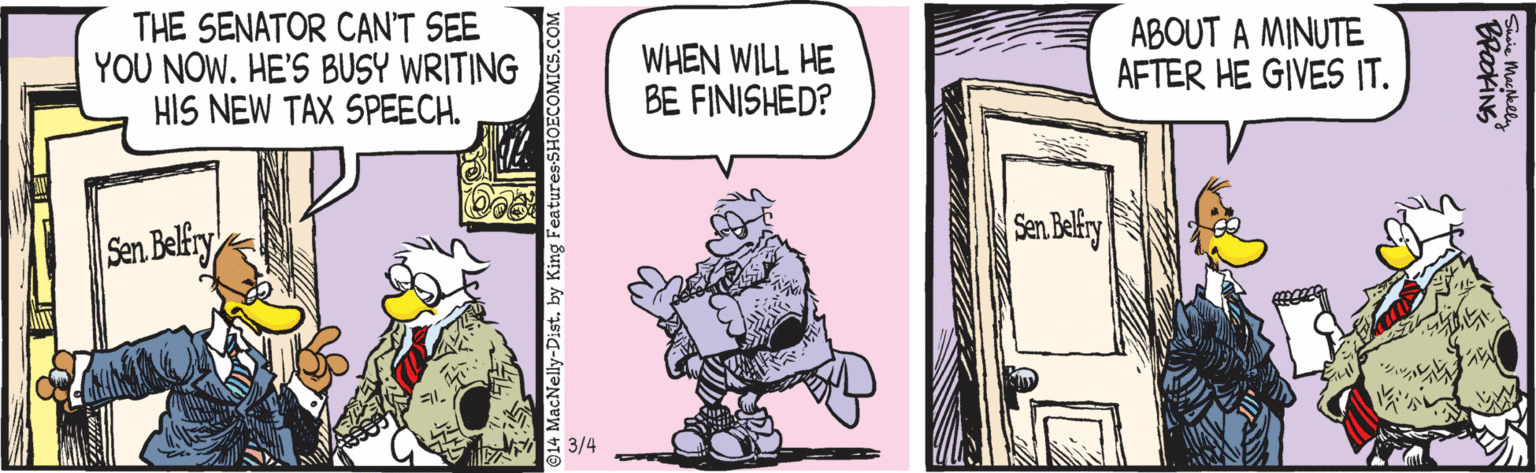 Comics OCR: THE SENATOR CAN'T SEE YOU NOW. HE'S BUSY WRITING HIS NEW TAX SPEECH. WHEN WILL HE BE FINISHED? ABOUT A MINUTE AFTER HE GIVES IT. Sen Belfiry Sen Beliry 3/4 THE SENATOR CAN'T SEE YOU NOW. HE'S BUSY WRITING HIS NEW TAX SPEECH. WHEN WILL HE BE FINISHED? ABOUT A MINUTE AFTER HE GIVES IT. Sen Belfiry Sen Beliry 3/4