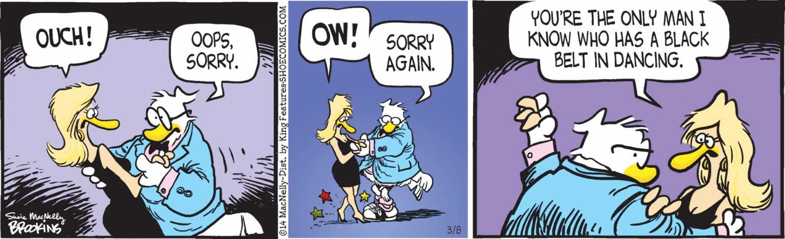 Animated cartoon OCR: YOU'RE THE ONLY MAN I KNOW WHO HAS A BLACK BELT IN DANCING. OUCH! OOPSSORRY. OW!' SORRY AGAIN. Ssie Maslln BraokiNS 3/8 ©14 MacNelly-Dist. by King Features-SHOECOMICS.COM YOU'RE THE ONLY MAN I KNOW WHO HAS A BLACK BELT IN DANCING. OUCH! OOPSSORRY. OW!' SORRY AGAIN. Ssie Maslln BraokiNS 3/8 ©14 MacNelly-Dist. by King Features-SHOECOMICS.COM