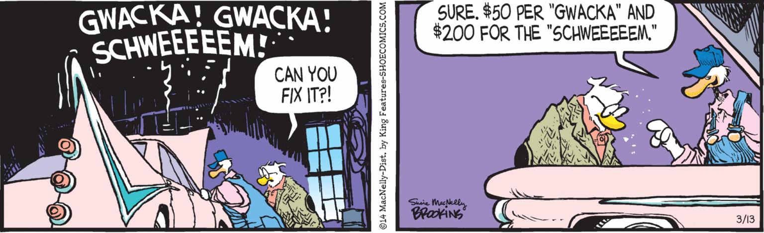Fiction OCR: GWACKA! GWACKA! SCHWEEEEEM! SURE$50 PER "GWACKA" AND $200 FOR THE "SCHWEEEEEM." CAN YOU FIX IT?! BrakiNG 3/13 14 MacNelly-Distby King Features-SHOECOMICS.COM GWACKA! GWACKA! SCHWEEEEEM! SURE$50 PER "GWACKA" AND $200 FOR THE "SCHWEEEEEM." CAN YOU FIX IT?! BrakiNG 3/13 14 MacNelly-Distby King Features-SHOECOMICS.COM