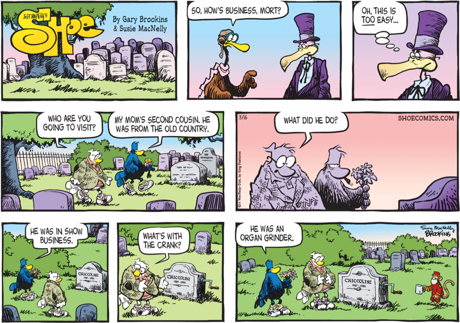 Owl OCR: WHO ARE YOU GOING TO VISIT? 3/16 SHOECOMICS.COM MY MOM'S SECOND COUSIN. HE WAS FROM THE OLD COUNTRY. WHAT DID HE DO? HE WAS IN SHOW BUSINESS. WHAT'S WITH THE CRANK? HE WAS AN ORGAN GRINDER. Susie MacNelln BrakiNS CHICCOLINI CHICCOLINI CHICCOLINI WHO ARE YOU GOING TO VISIT? 3/16 SHOECOMICS.COM MY MOM'S SECOND COUSIN. HE WAS FROM THE OLD COUNTRY. WHAT DID HE DO? HE WAS IN SHOW BUSINESS. WHAT'S WITH THE CRANK? HE WAS AN ORGAN GRINDER. Susie MacNelln BrakiNS CHICCOLINI CHICCOLINI CHICCOLINI