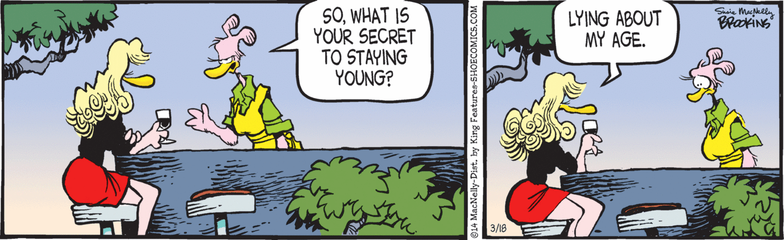 Comic book OCR: SOWHAT IS YOUR SECRET TO STAYING YOUNG? LYING ABOUT MY AGE. Saie Maklly BrakiNS 3/18 914 MacNelly-Dist. by King Features-SHOECOMICS.COM SOWHAT IS YOUR SECRET TO STAYING YOUNG? LYING ABOUT MY AGE. Saie Maklly BrakiNS 3/18 914 MacNelly-Dist. by King Features-SHOECOMICS.COM