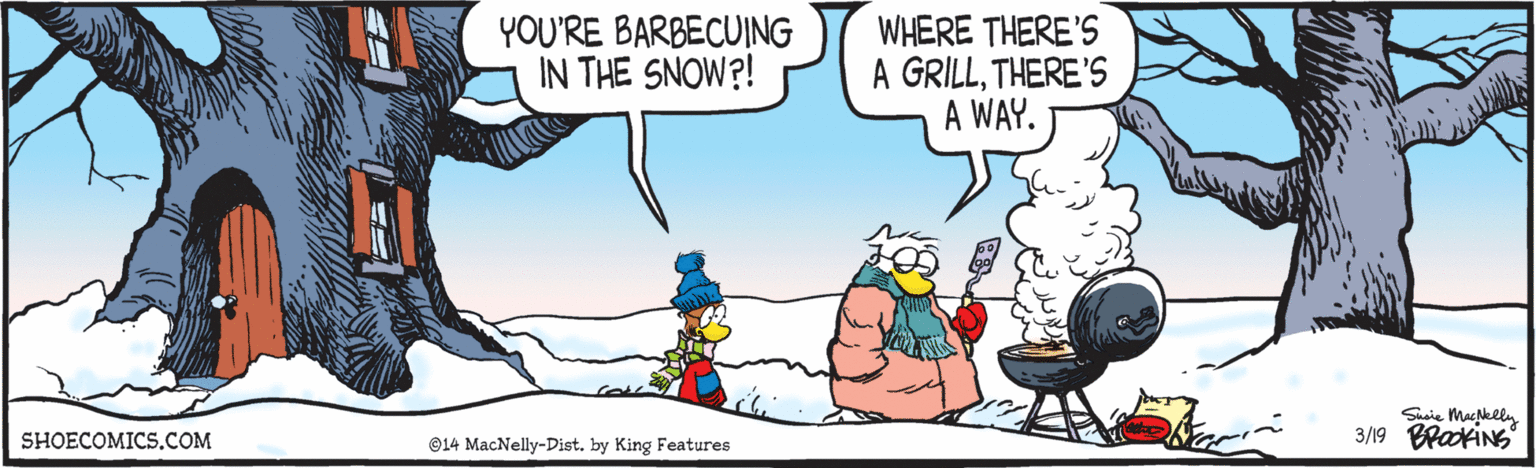 Aqua OCR: YOU'RE BARBECUING IN THE SNOW?! WHERE THERE'S A GRILLTHERE'S A WAY. Shaie Machlly 3/19 BrackiNs SHOECOMICS.COM ©14 MacNelly-Dist. by King Features YOU'RE BARBECUING IN THE SNOW?! WHERE THERE'S A GRILLTHERE'S A WAY. Shaie Machlly 3/19 BrackiNs SHOECOMICS.COM ©14 MacNelly-Dist. by King Features