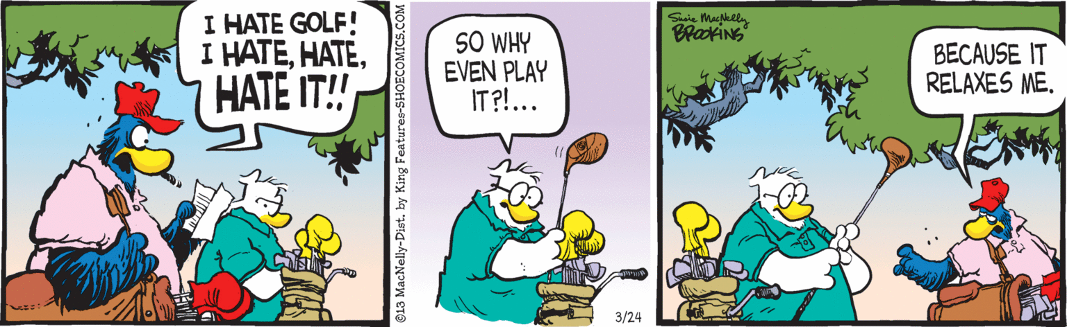 Fiction OCR: I HATE GOLF! I HATEHATE IT! Susie Macklly SO WHY EVEN PLAY IT?!... BECAUSE IT RELAXES ME. ?/24 ©13 MacNelly-Dist. by King Features-SHOECOMICS.COM I HATE GOLF! I HATEHATE IT! Susie Macklly SO WHY EVEN PLAY IT?!... BECAUSE IT RELAXES ME. ?/24 ©13 MacNelly-Dist. by King Features-SHOECOMICS.COM