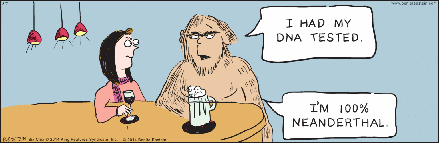 Parallel OCR: 3/7 I HAD MY DNA TESTED. I'M 100% NEANDERTHAL. 8.EPSTEIN © 2014 Benita Epstein Six Chix © 2014 King Features SyndicateInc. (W www.benitaepstein.com 3/7 I HAD MY DNA TESTED. I'M 100% NEANDERTHAL. 8.EPSTEIN © 2014 Benita Epstein Six Chix © 2014 King Features SyndicateInc. (W www.benitaepstein.com