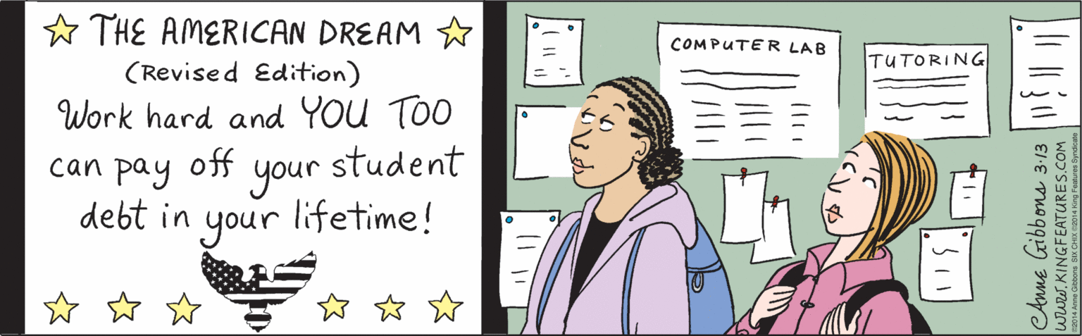 Rectangle OCR: ? W W W ? THE AMERICAN DREAM (Revised Edition) Work hard and YoU TOO can pay off your student debt your in lifetime! ©2014 Anne Gibbons SIX CHIX @2014 King Features Syndicate 3:13 CAnne Gibbons www.KINGFEATURES.COM ? W W W ? THE AMERICAN DREAM (Revised Edition) Work hard and YoU TOO can pay off your student debt your in lifetime! ©2014 Anne Gibbons SIX CHIX @2014 King Features Syndicate 3:13 CAnne Gibbons www.KINGFEATURES.COM