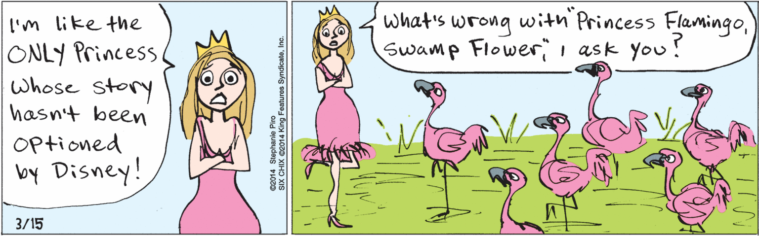 Jaw OCR: I'm like the ONLY Princess Whose story 3/15 hasn't been Optioned by Disney! what's wrong with Princess FlamingoSwamp Flowerii ask you! ©2014 Stephanie Piro SIX CHIX ©2014 King Features SyndicateInc. I'm like the ONLY Princess Whose story 3/15 hasn't been Optioned by Disney! what's wrong with Princess FlamingoSwamp Flowerii ask you! ©2014 Stephanie Piro SIX CHIX ©2014 King Features Syndicate