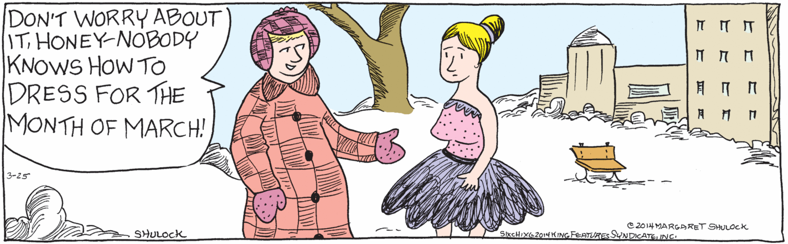 Sharing OCR: DON'T WORRY ABOUT ITHONEY- NOBODY KNOWS How To DRESS FOR THE MONTH OF MARCH! 3-25 SHULOCK 2014 Margaret Shulock SIX CHIX 2014 King Features SyndicateInc. DON'T WORRY ABOUT ITHONEY- NOBODY KNOWS How To DRESS FOR THE MONTH OF MARCH! 3-25 SHULOCK 2014 Margaret Shulock SIX CHIX 2014 King Features Syndicate