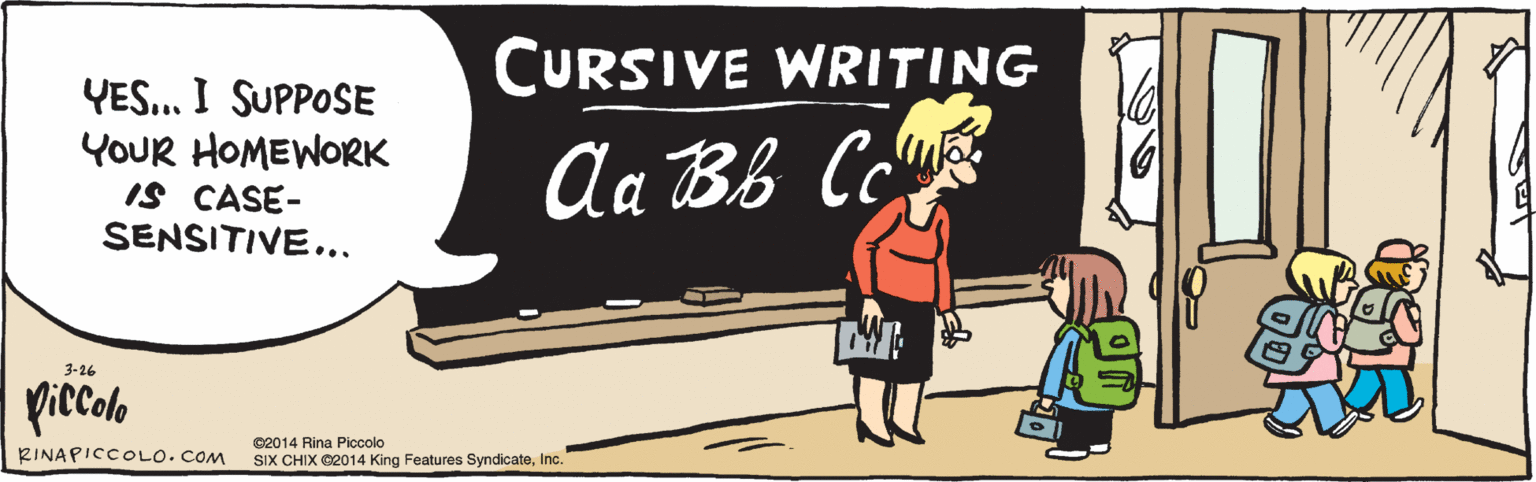 Rectangle OCR: YES. I SUPPOSE YOUR HOMEWORK IS CASE-SENSITIVE CURSIVE WRITING Aa Bb Cc k piccalo ©2014 Rina Piccolo SIX CHIX ©2014 King Features SyndicateInc. RINAPICCOLO. COM 3-26 YES. I SUPPOSE YOUR HOMEWORK IS CASE-SENSITIVE CURSIVE WRITING Aa Bb Cc k piccalo ©2014 Rina Piccolo SIX CHIX ©2014 King Features SyndicateInc. RINAPICCOLO. COM 3-26