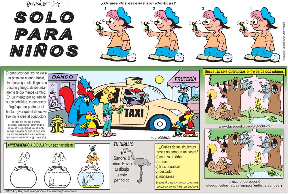 Illustration OCR: BOB WEBer Jr's ¿Cuáles dos escenas son idénticas? 1 2 SOLO PARA NIÑOS El conductor del taxi no vio a Busca las seis diferencias entre estos dos dibujos BANCO FRUTERÍA su pasajera cuando hablósino hasta que ella llegó a su destino y luegodeliberada- mente le dio menos cambio. TAXI En un intento por no admitir su culpa bilidadel conductor fingió que podía oir ni hablar. ¿Por qué el detective Fox no le cree al conductor? TAXI podido leerle los labios había vistotampoco hubiera que si no podia oir y si no la destino si ella le hubiera dicho llevado a su pasajera hasta su Solución: El conductor no habria www.facebook.com/SlylockFox 3-2 WEBER APRENDIENDO A DIBUJAR: Un pez hambriento TU DIBUJO ¿Cuáles de las siguientes Cosas no comería un castor? a) corteza de árbol b) ranas c) lirios acuáticos d) pescado e) manzanas Sandra9 años. Envía tu dibujo a este periódico son herbívoros (comen plantas) Respuesta: aguaconejo y boca de la ardilla Respuesta: b) y d) los castores C2014 by King Features SyndicateInc. World rights reserved. openo k oun sououru sej esandsoy BOB WEBer Jr's ¿Cuáles dos escenas son idénticas? 1 2 SOLO PARA NIÑOS El conductor del taxi no vio a Busca las seis diferencias entre estos dos dibujos BANCO FRUTERÍA su pasajera cuando hablósino hasta que ella llegó a su destino y luegodeliberada- mente le dio menos cambio. TAXI En un intento por no admitir su culpa bilidadel conductor fingió que podía oir ni hablar. ¿Por qué el detective Fox no le cree al conductor? TAXI podido leerle los labios había vistotampoco hubiera que si no podia oir y si no la destino si ella le hubiera dicho llevado a su pasajera hasta su Solución: El conductor no habria www.facebook.com/SlylockFox 3-2 WEBER APRENDIENDO A DIBUJAR: Un pez hambriento TU DIBUJO ¿Cuáles de las siguientes Cosas no comería un castor? a) corteza de árbol b) ranas c) lirios acuáticos d) pescado e) manzanas Sandra9 años. Envía tu dibujo a este periódico son herbívoros (comen plantas) Respuesta: aguaconejo y boca de la ardilla Respuesta: b) y d) los castores C2014 by King Features SyndicateInc. World rights reserved. openo k oun sououru sej esandsoy